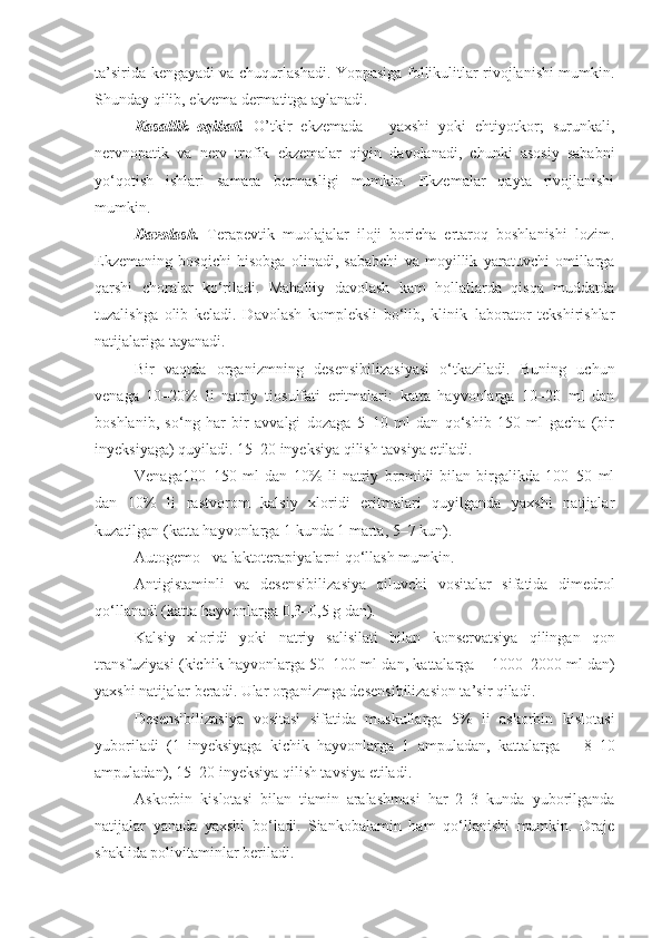 ta’sirida kengayadi va chuqurlashadi. Yoppasiga follikulitlar rivojlanishi mumkin.
Shunday qilib, ekzema dermatitga aylanadi.  
Kasallik   oqibati.   O’tkir   ekzemada   –   yaxshi   yoki   ehtiyotkor;   surunkali,
nervnopatik   va   nerv–trofik   ekzemalar   qiyin   davolanadi,   chunki   asosiy   sababni
yo‘qotish   ishlari   samara   bermasligi   mumkin.   Ekzemalar   qayta   rivojlanishi
mumkin.
Davolash.   Terapevtik   muolajalar   iloji   boricha   ertaroq   boshlanishi   lozim.
Ekzemaning   bosqichi   hisobga   olinadi,   sababchi   va   moyillik   yaratuvchi   omillarga
qarshi   choralar   ko‘riladi.   Mahalliy   davolash   kam   hollatlarda   qisqa   muddatda
tuzalishga   olib   keladi.   Davolash   kompleksli   bo‘lib,   klinik–laborator   tekshirishlar
natijalariga tayanadi.
Bir   vaqtda   organizmning   desensibilizasi yasi   o‘tkaziladi.   Buning   uchun
venaga   10–20%   li   natriy   tiosulfati   eritmalari:   katta   hayvonlarga   10–20   ml   dan
boshlanib,   so‘ng   har   bir   avvalgi   dozaga   5–10   ml   dan   qo‘shib   150   ml   gacha   (bir
inyeksiyaga) quyiladi. 15–20 inyeksiya qilish tavsiya etiladi. 
Venaga100–150   ml   dan   10%   li   natriy   bromidi   bilan   birgalikda   100–50   ml
dan   10%   li   rastvorom   kalsiy   xloridi   eritmalari   quyilganda   yaxshi   natijalar
kuzatilgan (katta hayvonlarga 1 kunda 1 marta, 5–7 kun).
Autogemo–  va  laktoterapi yalarni qo‘llash mumkin.
Anti gistamin li   va   desensibiliz asiya   qiluvchi   vositalar   sifatida   dimedrol
qo‘llanadi  ( katta hayvonlarga  0,3–0,5 g  dan ).
Kalsi y   xlorid i   yoki   natri y   salisilat i   bilan   konservatsiya   qilingan   qon
transfuziya si  ( kichik hayvonlarga  50 – 100 ml  dan ,  kattalarga   –  1000 – 2000 ml  dan )
yaxshi natijalar beradi. Ular organizmga desensibilizasion ta’sir qiladi. 
Desensibilizasiya   vositasi   sifatida   muskullarga   5%   li   askorbin   kislotasi
yuboriladi   (1   inyeksiyaga   kichik   hayvonlarga   1   am puladan,   kattalarga   –   8–10
ampuladan), 15–20 inyeksiya qilish tavsiya etiladi. 
Askorbin   kislotasi   bilan   tiamin   aralashmasi   har   2–3   kunda   yuborilganda
natijalar   yanada   yaxshi   bo‘ladi.   Siankobalamin   ham   qo‘llanishi   mumkin.   Draje
shaklida polivitaminlar beriladi. 