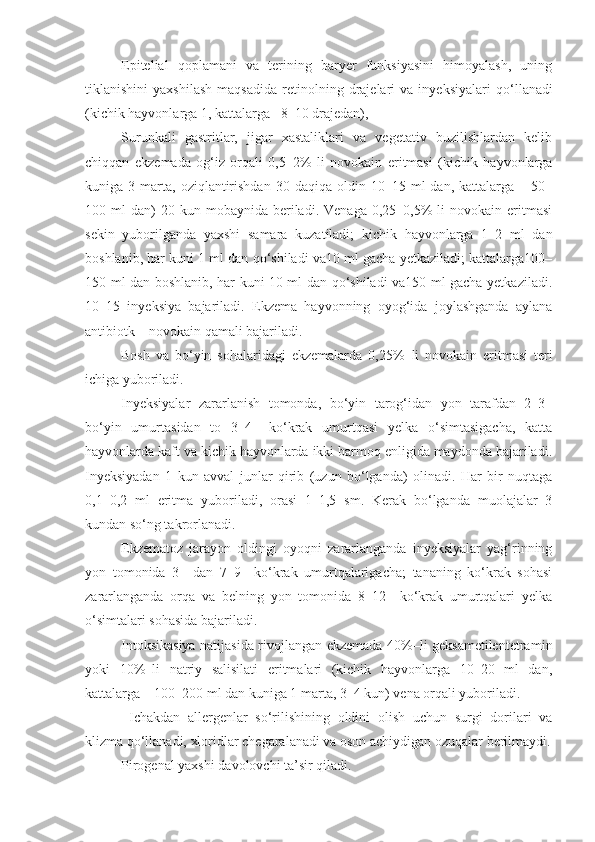 Epitelial   qoplamani   va   terining   baryer   funksiyasini   himoyalash,   uning
tiklanishini   yaxshilash   maqsadida   retinolning  drajelari   va   inyek siyalari   qo‘llanadi
(kichik hayvonlarga 1, kattalarga –8–10 drajedan),
Surunkali   gastritlar,   jigar   xastaliklari   va   vegetativ   buzilishlardan   kelib
chiqqan   ekzemada   og‘iz   orqali   0,5–2%   li   novokain   eritmasi   (kichik   hayvonlarga
kuniga  3  marta,   oziqlantirishdan   30  daqiqa  oldin  10–15  ml   dan,  kattalarga  –  50–
100  ml   dan)  20  kun  mobaynida   beriladi.  Venaga   0,25–0,5%  li  novokain  eritmasi
sekin   yuborilganda   yaxshi   samara   kuzatiladi;   kichik   hayvonlarga   1–2   ml   dan
boshlanib, har kuni 1 ml dan qo‘shiladi va10 ml gacha yetkaziladi; kattalarga100–
150 ml dan boshlanib, har kuni 10 ml dan qo‘shiladi va150 ml gacha yetkaziladi.
10–15   inyeksiya   bajariladi.   Ekzema   hayvonning   oyog‘ida   joylashganda   aylana
antibiotk – novokain qamali bajariladi.
Bosh   va   bo‘yin   sohalaridagi   ekzemalarda   0,25%– li   novokain   eritmasi   teri
ichiga yuboriladi.
Inyeksiyalar   zararlanish   tomonda,   bo‘yin   tarog‘idan   yon   tarafdan   2–3–
bo‘yin   umurtasidan   to   3–4–   ko‘krak   umurtqasi   yelka   o‘simtasigacha,   katta
hayvonlarda kaft va kichik hayvonlarda ikki barmoq enligida maydonda bajariladi.
Inyeksiyadan   1   kun   avval   junlar   qirib   (uzun   bo‘lganda)   olinadi.   Har   bir   nuqtaga
0,1–0,2   ml   eritma   yuboriladi,   orasi   1–1,5   sm.   Kerak   bo‘lganda   muolajalar   3
kundan so‘ng takrorlanadi.
Ekzematoz   jarayon   oldingi   oyoqni   zararlanganda   inyeksiyalar   yag‘rinning
yon   tomonida   3–   dan   7–9–   ko‘krak   umurtqalarigacha;   tananing   ko‘krak   sohasi
zararlanganda   orqa   va   belning   yon   tomonida   8–12–   ko‘krak   umurtqalari   yelka
o‘simtalari sohasida bajariladi.
Intoksikasiya natijasida rivojlangan ekzemada 40%–li geksametilentetra min
yoki   10%–li   natriy   salisilati   eritmalari   (kichik   hayvonlarga   10–20   ml   dan,
kattalarga – 100–200 ml dan kuniga 1 marta, 3–4 kun) vena orqali yuboriladi.
  Ichakdan   allergenlar   so‘rilishining   oldini   olish   uchun   surgi   dorilari   va
klizma qo‘llanadi, xloridlar chegaralanadi va oson achiydigan ozuqalar berilmaydi.
Pirogenal yaxshi davolovchi ta’sir qiladi. 