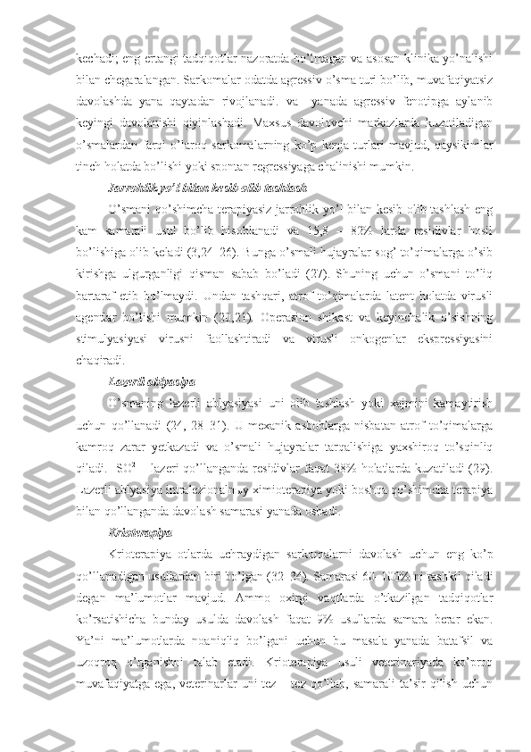kechadi; eng ertangi tadqiqotlar nazoratda bo’lmagan va asosan klinika yo’nalishi
bilan chegaralangan . Sarkomalar  odatda agressiv o’sma turi bo’lib, muvafaqiyatsiz
davolashda   yana   qaytadan   rivojlanadi.   va     yanada   agressiv   fenotipga   aylanib
keyingi   davolanishi   qiyinlashadi.   Maxsus   davolovchi   markazlarda   kuzatiladigan
o’smalardan   farqi   o’laroq   sarkomalar ning   ko’p   kenja   turlari   mavjud,   qaysikimlar
tinch holatda bo’lishi yoki spontan regressiyaga chalinishi mumkin.
Jarrohlik yo’l bilan kesib olib tashlash
O’smani qo’shimcha terapiyasiz jarrohlik yo’l bilan kesib olib tashlash eng
kam   samarali   usul   bo’lib   hisoblanadi   va   15,8   –   82%   larda   residivlar   hosil
bo’lishiga olib keladi (3,24–26). Bunga o’smali hujayralar sog’ to’qimalarga o’sib
kirishga   ulgurganligi   qisman   sabab   bo’ladi   (27).   Shuning   uchun   o’smani   to’liq
bartaraf   etib   bo’lmaydi.   Undan   tashqari,   atrof   to’qimalarda   latent   holatda   virusli
agentlar   bo’lishi   mumkin   (20,21).   Operasion   shikast   va   keyinchalik   o’sishning
stimulyasiyasi   virusni   faollashtiradi   va   virusli   onkogenlar   ekspressiyasini
chaqiradi.
Lazerli ablyasiya
O’smaning   lazerli   ablyasiyasi   uni   olib   tashlash   yoki   xajmini   kamaytirish
uchun   qo’llanadi   (24,   28–31).   U   mexanik   asboblarga   nisbatan   atrof   to’qimalarga
kamroq   zarar   yetkazadi   va   o’smali   hujayralar   tarqalishiga   yaxshiroq   to’sqinliq
qiladi.    SO 2
  –  lazeri  qo’llanganda  residivlar   faqat  38%  holatlarda  kuzatiladi  (29).
Lazerli ablyasiya   intralezionalnыy ximioterapiya yoki boshqa qo’shimcha terapiya
bilan qo’llanganda davolash samarasi yanada oshadi.
Krioterapiya
Krioterapiya   otlarda   uchraydigan   sarkomalar ni   davolash   uchun   eng   ko’p
qo’llanadigan usullardan biri bo’lgan (32–34). Samarasi 60–100% ni tashkil qiladi
degan   ma’lumotlar   mavjud.   Ammo   oxirgi   vaqtlarda   o’tkazilgan   tadqiqotlar
ko’rsatishicha   bunday   usulda   davolash   faqat   9%   usullarda   samara   berar   ekan.
Ya’ni   ma’lumotlarda   noaniqliq   bo’lgani   uchun   bu   masala   yanada   batafsil   va
uzoqroq   o’rganishni   talab   etadi.   Krioterapiya   usuli   veterinariyada   ko’proq
muvafaqiyatga  ega,  veterinarlar   uni  tez  – tez  qo’llab, samarali  ta’sir  qilish  uchun 