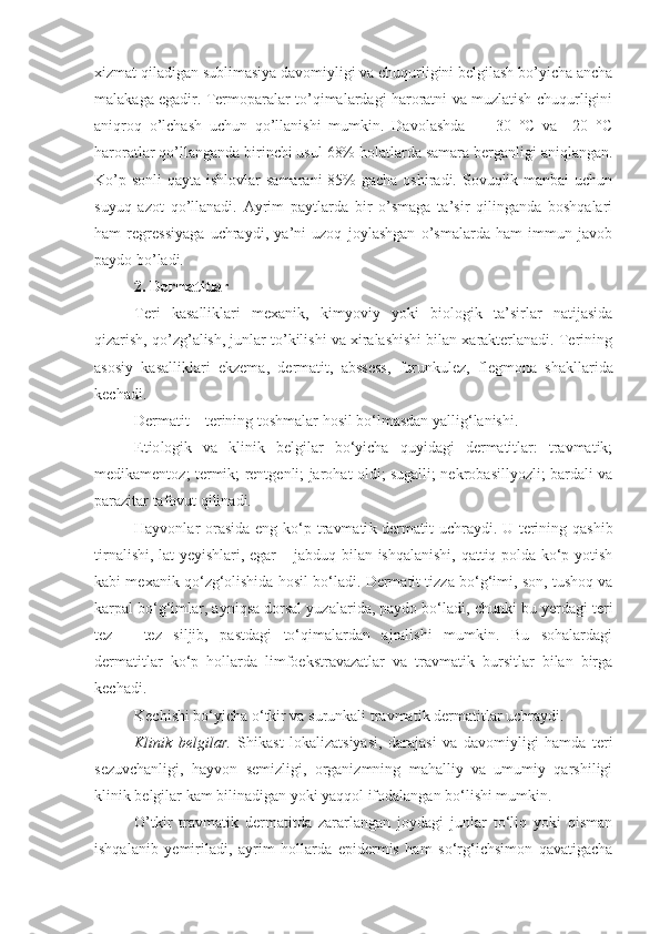 xizmat qiladigan sublimasiya davomiyligi va chuqurligini belgilash bo’yicha ancha
malakaga egadir. Termoparalar to’qimalardagi haroratni va muzlatish chuqurligini
aniqroq   o’lchash   uchun   qo’llanishi   mumkin.   Davolashda   –   –30   °C   va   –20   °C
haroratlar qo’llanganda birinchi usul 68% holatlarda samara berganligi aniqlangan.
Ko’p sonli  qayta ishlovlar  samarani  85%  gacha  oshiradi. Sovuqlik manbai  uchun
suyuq   azot   qo’llanadi.   Ayrim   paytlarda   bir   o’smaga   ta’sir   qilinganda   boshqalari
ham   regressiyaga   uchraydi,   ya’ni   uzoq   joylashgan   o’smalarda   ham   immun   javob
paydo bo’ladi.
2. D ermatitlar  
Teri   kasalliklari   mexanik,   kimyoviy   yoki   biologik   ta’sirlar   natijasida
qizarish, qo’zg’alish, junlar to’kilishi va xiralashishi bilan xarakterlanadi. Terining
asosiy   kasalliklari   ekzema,   dermatit,   abssess,   furunkulez,   flegmona   shakllarida
kechadi .
Dermatit  –   terining toshmalar hosil bo‘lmasdan yallig‘lanishi . 
Etio logik   va   klinik   belgilar   bo‘yicha   quyidagi   dermatitlar:   travmatik;
medikamentoz; termik; rentgenli; jarohat oldi; sugalli; nekrobasillyozli; bardali va
parazitar tafovut qilinadi.
Hayvonlar orasida  eng ko‘p t ravmati k   dermatit   uchraydi. U terining qashib
tirnalishi, lat yeyishlari, egar – jabduq bilan ishqalanishi, qattiq polda ko‘p yotish
kabi mexanik qo‘zg‘olishida hosil bo‘ladi. Dermatit tizza bo‘g‘imi, son, tushoq va
karpal bo‘g‘imlar, ayniqsa dorsal yuzalarida, paydo bo‘ladi, chunki bu yerdagi teri
tez   –   tez   siljib,   pastdagi   to‘qimalardan   ajralishi   mumkin.   Bu   sohalardagi
dermatitlar   ko‘p   hollarda   limfoekstravazatlar   va   travmatik   bursitlar   bilan   birga
kechadi.
Kechishi bo‘yicha o‘tkir va surunkali t ravmati k  dermatit lar uchraydi.
Klinik   belgilar.   Shikast   lokalizatsiyasi,   darajasi   va   davomiyligi   hamda   teri
sezuvchanligi,   hayvon   semizligi,   organizmning   mahalliy   va   umumiy   qarshiligi
klinik belgilar kam bilinadigan yoki yaqqol ifodalangan bo‘lishi mumkin.
O’tkir   travmatik   dermatitda   zararlangan   joydagi   junlar   to‘liq   yoki   qisman
ishqalanib   yemiriladi,   ayrim   hollarda   epidermis   ham   so‘rg‘ichsimon   qavatigacha 