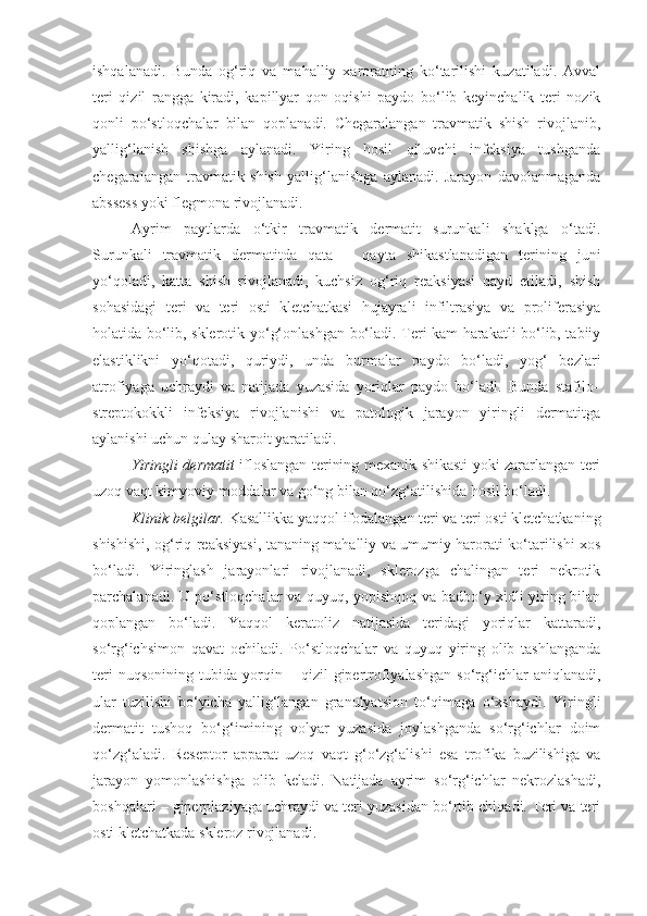 ishqalanadi.   Bunda   og‘riq   va   mahalliy   xaroratning   ko‘tarilishi   kuzatiladi.   Avval
teri   qizil   rangga   kiradi,   kapillyar   qon   oqishi   paydo   bo‘lib   keyinchalik   teri   nozik
qonli   po‘stloqchalar   bilan   qoplanadi.   Chegaralangan   travmatik   shish   rivojlanib,
yallig‘lanish   shishga   aylanadi.   Yiring   hosil   qiluvchi   infeksiya   tushganda
chegaralangan   travmatik   shish   yallig‘lanishga   aylanadi.   Jarayon   davolanmaganda
abssess yoki flegmona rivojlanadi.
Ayrim   paytlarda   o‘tkir   travmatik   dermatit   surunkali   shaklga   o‘tadi.
Surunkali   travmatik   dermatitda   qata   –   qayta   shikastlanadigan   terining   juni
yo‘qoladi,   katta   shish   rivojlanadi,   kuchsiz   og‘riq   reaksiyasi   qayd   etiladi,   shish
sohasidagi   teri   va   teri   osti   kletchatkasi   hujayrali   infiltrasiya   va   proliferasiya
holatida bo‘lib, skleroti k yo‘g‘onlashgan bo‘ladi. Teri kam harakatli bo‘lib, tabiiy
elastiklikni   yo‘qotadi,   quriydi,   unda   burmalar   paydo   bo‘ladi,   yog‘   bezlari
atrofiyaga   uchraydi   va   natijada   yuzasida   yoriqlar   paydo   bo‘ladi.   Bunda   stafilo–
streptokokk li   infeksi ya   rivojlanishi   va   patologik   jarayon   yiringli   dermatitga
aylanishi uchun qulay sharoit yaratiladi.
Yiringli dermatit   ifloslangan terining mexanik shikasti yoki zararlangan teri
uzoq vaqt kimyoviy moddalar va go‘ng bilan qo‘zg‘atilishida hosil bo‘ladi.
Klinik belgilar.   Kasallikka yaqqol ifodalangan teri va teri osti kletchatkaning
shishishi, og‘riq reaksiyasi, tananing mahalliy va umumiy harorati ko‘tarilishi xos
bo‘ladi.   Yiringlash   jarayonlari   rivojlanadi,   sklerozga   chalingan   teri   nekrotik
parchalanadi. U po‘stloqchalar va quyuq, yopishqoq va badbo‘y xidli yiring bilan
qoplangan   bo‘ladi.   Yaqqol   keratoliz   natijasida   teridagi   yoriqlar   kattaradi,
so‘rg‘ichsimon   qavat   ochiladi.   Po‘stloqchalar   va   quyuq   yiring   olib   tashlanganda
teri   nuqsonining   tubida  yorqin  –   qizil   gipertrofiyalashgan   so‘rg‘ichlar   aniqlanadi,
ular   tuzilishi   bo‘yicha   yallig‘langan   granulyatsion   to‘qimaga   o‘xshaydi.   Yiringli
dermatit   tushoq   bo‘g‘imining   volyar   yuzasida   joylashganda   so‘rg‘ichlar   doim
qo‘zg‘aladi.   Reseptor   apparat   uzoq   vaqt   g‘o‘zg‘alishi   esa   trofika   buzilishiga   va
jarayon   yomonlashishga   olib   keladi.   Natijada   ayrim   so‘rg‘ichlar   nekrozlashadi,
boshqalari – giperplaziyaga uchraydi va teri yuzasidan bo‘rtib chiqadi. Teri va teri
osti kletchatkada skleroz rivojlanadi. 