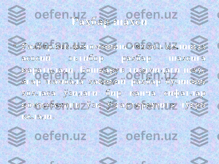 Раҳбар шахси
•
Раҳбарлик  феноменини  таҳлил  қилишда 
асосий  эътибор  раҳбар  шахсига 
қ аратилади.   Бошқарув  тизимидаги  шахс 
агар  жамоада  ҳақиқий  раҳбар  бўлишни 
ҳохласа  ўзидаги  бир  қанча  сифатлар 
комплексини  ўзи  ўзгартиришига  тўғри 
келади .  