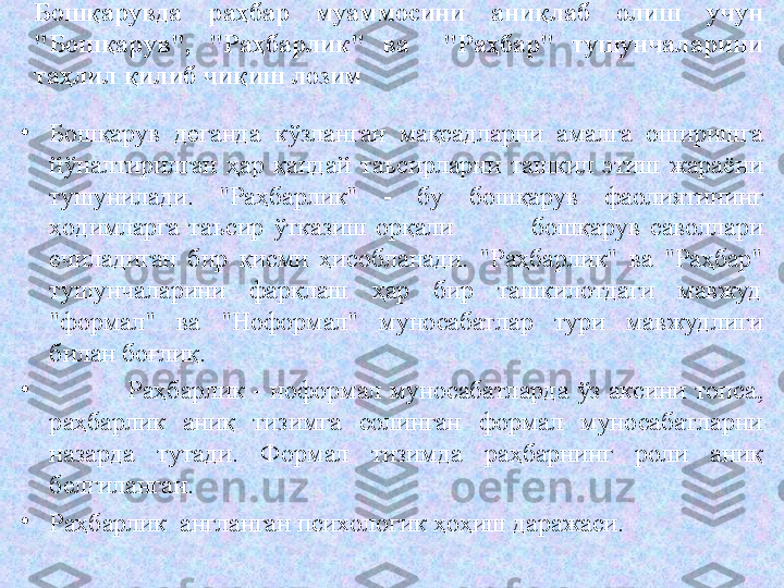 Бошқарувда  раҳбар  муаммосини  аниқлаб  олиш  учун 
"Бошқарув",  "Раҳбарлик"  ва    "Раҳбар"  тушунчаларини 
таҳлил қилиб чиқиш лозим
•
Бошқарув  деганда  кўзланган  мақсадларни  амалга  оширишга 
йўналтирилган  ҳар  қандай  таъсирларни  ташкил  этиш  жараёни 
тушунилади.  "Раҳбарлик"  -  бу  бошқарув  фаолиятининг 
ходимларга  таъсир  ўтказиш  орқали  бошқарув  саволлари 
ечиладиган  бир  қисми  ҳисобланади.  "Раҳбарлик"  ва  "Раҳбар" 
тушунчаларини  фарқлаш  ҳар  бир  ташкилотдаги  мавжуд 
"формал"  ва  "Ноформал"  муносабатлар  тури  мавжудлиги 
билан боғлиқ.
•
Раҳбарлик  -  ноформал  муносабатларда  ўз  аксини  топса, 
раҳбарлик  аниқ  тизимга  солинган  формал  муносабатларни 
назарда  тутади.  Формал  тизимда  раҳбарнинг  роли  аниқ 
белгиланган. 
•
Раҳбарлик  англанган психологик ҳоҳиш даражаси.  