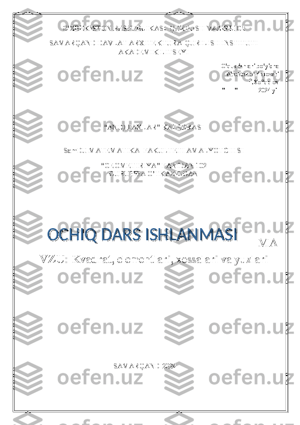 O’ZBEKISTON RESPUBLIKASI  QURILISH VAZIRLIGI
SAMARQAND DAVLAT ARXITEKTURA-QURILISH INSTITUTI
AKADEMIK LITSEYI
O’quv ishlari bo’yicha    
             direktor o’rinbosari          
 ______  F.Xoliqulov   
"___" ______ 2024 yil
“ANIQ FANLAR” KAFEDRASI
 
SamDU MATEMATIKA  FAKULTETI AMALYOTCHISI
 
“GEOMETIRIYA” FANIDAN 102
GURUHDA O’TKAZILGAN
MA
VZU:  Kvadrat, elementlari, xossalari va yuzlari
                                                SAMARQAND-2024 OCHIQ DARS ISHLANMASIOCHIQ DARS ISHLANMASI 