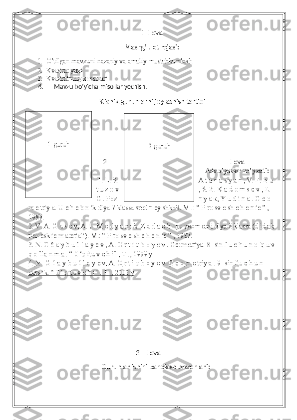 1- Ilova
Mashg’ulot rejasi:
1. O’tilgan mavzuni nazariy va amaliy mustahkamlash.
2. Kvadrat yuzi
3. Kvadratning xossalari
      4.       Mavzu bo’yicha misollar yechish .
Kichik guruhlarni joylashish tartibi
 
2 – Ilova
Adabiyotlar ro’yxati:
  1. L. S. A t a n a s y a n , V. F. B u 
t u z o v , S. B. K a d o m s e v , E. 
G . Poz n  у   а   к , Y u d i n a . G e o 
m e triy a. U c h e b n ik dlya 7 klassa sred n ey shkoli.  М  .: “ P ro sv e sh c h e n ie ” , 
1989.
2.  V. A. G u s e v, A. I . M e d  у  a n i k. Z a d a c h i po geom etrii dlya 8 klassa (d id ak 
tich esk ie m ateriali).  М .: “ P ro sv e sh c h e n ie ” , 1987.
3.  N. G 6 a y b u 1 l a y e v , A. O r t i q b o y e v . Geometriya. 8- sin f u c h u n o 'q u v
q o 'lla n m a . “ 0 ‘q itu v c h i" ,  Т  ., 1999  у
4.     N . G 1 a     у    b u 11 a     у    e v, A.     О     r t i q b     о       у    e v. G e o m e triy a . 9 -sin f u c h u n    
darslik. “ 0 ‘q itu v c h i” .     Т     ., 2002-y   
3 - Ilova
Guruhlar ishini baholash mezonlari:1-guruh
2-guruh 