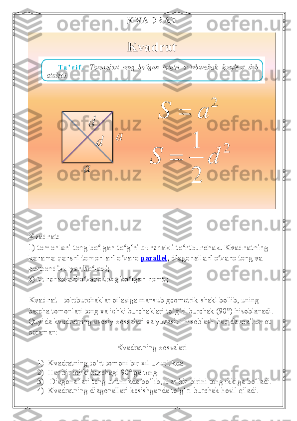 KVADRAT
Kvadrat:
1) tomonlari teng bo lgan to g ri burchakli to rtburchak. Kvadratning ʻ ʻ ʻ ʻ
karama-qarshi tomonlari o zaro	
ʻ   parallel , diagonallari o zaro teng va 	ʻ
perpendikulyar bo ladi;	
ʻ
2) burchaklari o zaro teng bo lgan romb;	
ʻ ʻ
Kvadrat  - to'rtburchaklar oilasiga mansub geometrik shakl bo'lib, uning 
barcha tomonlari teng va ichki burchaklari to‘g‘ri burchak (90°) hisoblanadi. 
Quyida kvadratning asosiy xossalari va yuzasini hisoblash haqida ma’lumot 
beraman:
Kvadratning xossalari
1) Kvadratning to‘rt tomoni bir xil uzunlikda.
2) Har bir ichki burchagi 90° ga teng.
3)  Diagonallari teng uzunlikda bo‘lib, ular bir-birini teng ikkiga bo‘ladi.
4) Kvadratning diagonallari kesishganda to‘g‘ri burchak hosil qiladi. 