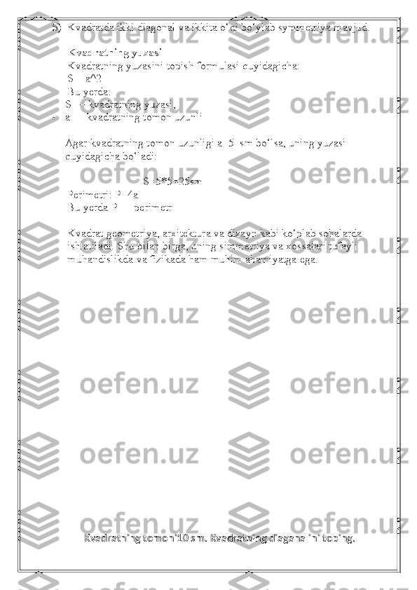 5) Kvadratda ikki diagonal va ikkita o‘qi bo‘ylab symmetriya mavjud.
Kvadratning yuzasi
Kvadratning yuzasini topish formulasi quyidagicha:
S = a^2
Bu yerda:
S — kvadratning yuzasi,
 a — kvadratning tomon uzunli
Agar kvadratning tomon uzunligi a=5  sm bo‘lsa, uning yuzasi 
quyidagicha bo‘ladi:
                           S=5*5=25sm
Perimetri:   P=4a
Bu yerda P — perimetr
Kvadrat geometriya, arxitektura va dizayn kabi ko‘plab sohalarda 
ishlatiladi. Shu bilan birga, uning simmetriya va xossalari tufayli 
muhandislikda va fizikada ham muhim ahamiyatga ega.
Kvadratning tomoni10 sm. Kvadratning diaganalini toping. 