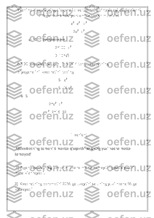 Yechim : Kvadratning diagonali d va tomoni a o'rtasidagi bog'lanishni
Pifagor teoremasi yordamida topish mumkin:
a 2
+a 2
 =d 2
2a 2
=d 2
 a=10      Type equation here .
                                       2*100=d 2
                                      D=10*√2
  ABDC kvadrat berilgan Tomoni 4 teng kvadratning 
   diyaganalini  kvadratini  toping
                                          S= a 2
                                          S= ½ d 2
          
S=S
                                 2*a 2
=d 2
                                                    
d 2
=2*16=32
                            
1-variant
 1)Kvadratning tomoni 5 martta qisqartirilsa uning yuzi necha matta 
kamayadi
 2) Agar kvadratning tomonini necha marta kamaytirilganda yuzi 4 
mata kichrayadi. 
3) Kvadratning peremetiri 20% ga uzaytirilsa uning yuzi necha % ga 
ko’payadi 