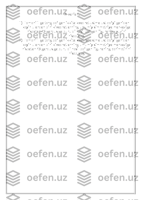 2-variant
1) Tomoni 1 ga teng bo’lgan ikkita kvadrat ustma-ust qo’yilganidan
keyin ulardan biri kivadratlarning umumiy simmetriya markaziga
nisbatan 45 gardus ga buruldi hosil bo’lgan figuraning yuzini
hisoblang.
2) Tomoni 1 ga teng bo’lgan ikkita kvadrat ustma-ust qo’yilganidan
keyin ulardan biri kivadratlarning umumiy simmetriya markaziga
nisbatan 45 gardus ga buruldi hosil bo’lgan figuraning perimetirini
hisoblang 