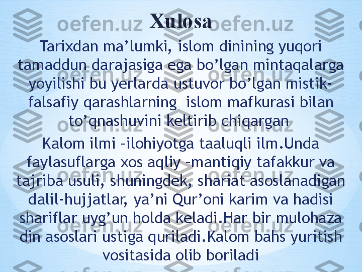 Xulosa
Tarixdan ma’lumki, islom dinining yuqori 
tamaddun darajasiga ega bo’lgan mintaqalarga 
yoyilishi bu yerlarda ustuvor bo’lgan mistik-
falsafiy qarashlarning  islom mafkurasi bilan 
to’qnashuvini keltirib chiqargan 
Kalom ilmi –ilohiyotga taaluqli ilm.Unda 
faylasuflarga xos aqliy –mantiqiy tafakkur va 
tajriba usuli, shuningdek, shariat asoslanadigan 
dalil-hujjatlar, ya’ni Qur’oni karim va hadisi 
shariflar uyg’un holda keladi.Har bir mulohaza 
din asoslari ustiga quriladi.Kalom bahs yuritish 
vositasida olib boriladi 