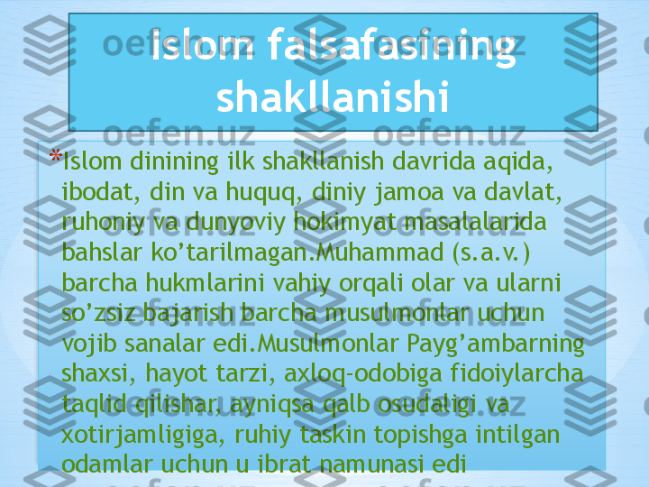 Islom falsafasining 
shakllanishi
* Islom dinining ilk shakllanish davrida aqida, 
ibodat, din va huquq, diniy jamoa va davlat, 
ruhoniy va dunyoviy hokimyat masalalarida 
bahslar ko’tarilmagan.Muhammad (s.a.v.) 
barcha hukmlarini vahiy orqali olar va ularni 
so’zsiz bajarish barcha musulmonlar uchun 
vojib sanalar edi.Musulmonlar Payg’ambarning 
shaxsi, hayot tarzi, axloq-odobiga fidoiylarcha 
taqlid qilishar, ayniqsa qalb osudaligi va 
xotirjamligiga, ruhiy taskin topishga intilgan 
odamlar uchun u ibrat namunasi edi   