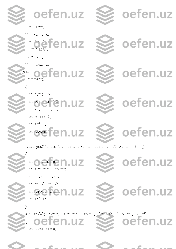 {
    T m_name;
    T m_surname;
    T m_sharifi;
    T1 m_maosh;
    T2 m_staj;
    T1 m_ustama;
public:
    Employee()
    {
        m_name="NO";
        m_surname="NO";
        m_sharifi="NO";
        m_maosh=0;
        m_staj=0;
        m_ustama=0;
    }
    Employee(T name, T surname, T sharifi, T1 maosh, T1 ustama, T2 staj)
    {
        m_name=name;
        m_surname=surname;
        m_sharifi=sharifi;
        m_maosh=maosh;
        m_ustama=ustama;
        m_staj=staj;
    }
    void setAA(T name, T surname, T sharifi, T1 maosh, T1 ustama, T2 staj)
    {
        m_name=name; 