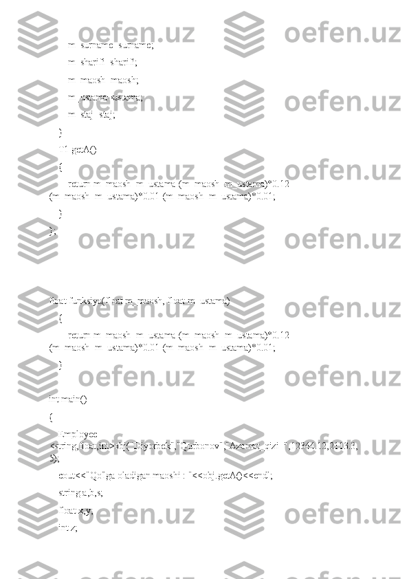         m_surname=surname;
        m_sharifi=sharifi;
        m_maosh=maosh;
        m_ustama=ustama;
        m_staj=staj;
    }
    T1 getA()
    {
        return m_maosh+m_ustama-(m_maosh+m_ustama)*0.12-
(m_maosh+m_ustama)*0.01-(m_maosh+m_ustama)*0.01;
    }
};
float funksiya(float m_maosh, float m_ustama)
    {
        return m_maosh+m_ustama-(m_maosh+m_ustama)*0.12-
(m_maosh+m_ustama)*0.01-(m_maosh+m_ustama)*0.01;
    }
int main()
{
    Employee 
<string,float,int>obj("Diyorbek","Qurbonov","Azamat_qizi+",12344.12,2113.3,
5);
    cout<<"Qo'lga oladigan maoshi : "<<obj.getA()<<endl;
    string a,b,s;
    float x,y;
    int z; 