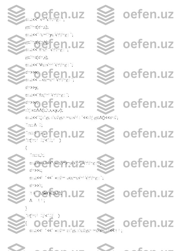     cout<<"Ism kiriting : ";
    getline(cin,a);
    cout<<"Familiya kiriting : ";
    getline(cin,b);
    cout<<"Sharif kiriting : ";
    getline(cin,s);
    cout<<"Maoshni kiriting : ";
    cin>>x;
    cout<<"Ustamani kiriting : ";
    cin>>y;
    cout<<"Stajini kiriting : ";
    cin>>z;
    obj.setAA(a,b,s,x,y,z);
    cout<<"Qo'lga oladigan maoshi : "<<obj.getA()<<endl;
    float A=0;
    float B[10];
    for(int i=0;i<10; i++)
    {
        float a,b;
        cout<<i+1<<"-xodim maoshini kiriting : ";
        cin>>a;
        cout<<i+1<<"-xodim ustamasini kiriting : ";
        cin>>b;
        B[i]=funksiya(a,b);
        A+=B[i];
    }
    for(int i=0;i<10;i++)
    {
        cout<<i+1<<"-xodim qo'lga oladigan maoshi : "<<B[i]; 