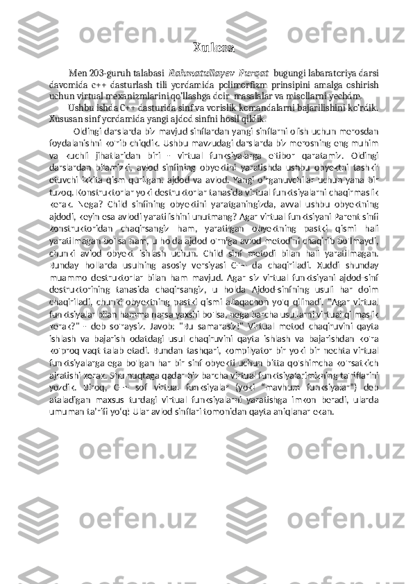 Xulosa
   
          Men 203-guruh talabasi   Rahmatullayev  Furqat   bugungi labaratoriya darsi
davomida   c++   dasturlash   tili   yordamida   polimorfizm   prinsipini   amalga   oshirish
uchun virtual mexanizmlarini qo’llashga doir   masalalar va misollarni yechdm.  
         Ushbu ishda C++ dasturida sinf va vorislik komandalarni bajarilishini ko’rdik.
Xususan sinf yordamida yangi ajdod sinfni hosil qildik.
                  Oldingi darslarda biz mavjud sinflardan yangi sinflarni olish uchun merosdan
foydalanishni ko'rib chiqdik. Ushbu mavzudagi darslarda biz merosning eng muhim
va   kuchli   jihatlaridan   biri   -   virtual   funksiyalarga   e'tibor   qaratamiz.   Oldingi
darslardan   bilamizki,   avlod   sinfining   obyektini   yaratishda   ushbu   obyektni   tashkil
etuvchi   ikkita   qism   qurilgan:   ajdod   va   avlod.   Yangi   o’rganuvchilar   uchun   yana   bir
tuzoq. Konstruktorlar yoki destruktorlar tanasida virtual funktsiyalarni chaqirmaslik
kerak.   Nega?   Child   sinfining   obyektini   yaratganingizda,   avval   ushbu   obyektning
ajdodi, keyin esa avlodi yaratilishini unutmang? Agar virtual funktsiyani Parent sinfi
konstruktoridan   chaqirsangiz   ham,   yaratilgan   obyektning   pastki   qismi   hali
yaratilmagan bo'lsa ham, u holda ajdod o'rniga avlod metodini chaqirib bo'lmaydi,
chunki   avlod   obyekt   ishlash   uchun.   Child   sinf   metodi   bilan   hali   yaratilmagan.
Bunday   hollarda   usulning   asosiy   versiyasi   C++   da   chaqiriladi.   Xuddi   shunday
muammo   destruktorlar   bilan   ham   mavjud.   Agar   siz   virtual   funktsiyani   ajdod-sinf
destruktorining   tanasida   chaqirsangiz,   u   holda   Ajdod-sinfning   usuli   har   doim
chaqiriladi,   chunki   obyektning   pastki   qismi   allaqachon   yo'q   qilinadi.   "Agar   virtual
funktsiyalar bilan hamma narsa yaxshi bo'lsa, nega barcha usullarni virtual qilmaslik
kerak?"   -   deb   so'raysiz.   Javob:   "Bu   samarasiz!"   Virtual   metod   chaqiruvini   qayta
ishlash   va   bajarish   odatdagi   usul   chaqiruvini   qayta   ishlash   va   bajarishdan   ko'ra
ko'proq   vaqt   talab   etadi.   Bundan   tashqari,   kompilyator   bir   yoki   bir   nechta   virtual
funktsiyalarga   ega   bo'lgan   har   bir   sinf   obyekti   uchun   bitta   qo'shimcha   ko'rsatkich
ajratishi kerak. Shu nuqtaga qadar biz barcha virtual funktsiyalarimizning ta'riflarini
yozdik.   Biroq,   C++   sof   virtual   funksiyalar   (yoki   “mavhum   funksiyalar”)   deb
ataladigan   maxsus   turdagi   virtual   funksiyalarni   yaratishga   imkon   beradi,   ularda
umuman ta’rifi yo‘q! Ular avlod sinflari tomonidan qayta aniqlanar ekan.
 
 
  