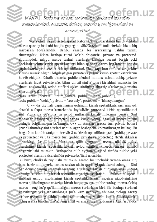 MAVZU :     Sinfning virtual metodlari va Ularni ishlatish
mexanizmlari. Abstrakt sinflar, ularning mo’ljallanishi va
xususiyatlari
                 Voris olish  va protected spetsifikatori. Oldingi darslarda biz C++ tilida
meros qanday ishlashi haqida gapirgan edik. Barcha misollarimizda biz ochiq
merosdan   foydalandik.   Ushbu   darsda   biz   merosning   ushbu   turini,
shuningdek,   ikkita   boshqa   turni   ko'rib   chiqamiz:   private   va   protected.
Shuningdek,   ushbu   meros   turlari   a'zolarga   kirishga   ruxsat   berish   yoki
cheklash   uchun   kirish   spesifikacilari   bilan   qanday   o'zaro   bog'lanishi   haqida
gaplashamiz. protected kirish spetsifikatori. Biz allaqachon sinf a'zolariga kim
kirishi mumkinligini belgilaydigan private va public kirish spetsifikatorlarini
ko'rib   chiqdik.   Eslatib   o tamiz,   public   a zolari   hamma   uchun   ochiq,   privateʻ ʼ
a zolarga   faqat   private   a zo   bilan   bir   xil   sinf   a zolari   kirishlari   mumkin.   Bu	
ʼ ʼ ʼ
shuni   anglatadiki,   avlod   sinflari   ajdod   sinfining   shaxsiy   a'zolariga   bevosita
kira olmaydi!  
class Parent { private:     int m_private;  public:     int m_public;  };  
Izoh: public = “ochiq”, private = “xususiy”, protected = “himoyalangan”  
            C   ++   da   biz   hali   gapirmagan   uchinchi   kirish   spetsifikatsiyasi   mavjud,
chunki   u   faqat   meros   kontekstida   foydalidir.   protected   kirish   spetsifikatori
sinf   a'zolariga   do'stona   va   avlod   sinflariga   kirish   imkonini   beradi.   Sinf
tanasidan   tashqarida   protected   a'zoga   kirish   yopiq .   Agar   siz   meros   turini
o'zingiz   belgilamagan   bo'lsangiz,   C++   da   standart   meros   turi   private   bo'ladi
(xuddi shunday sinf a'zolari uchun, agar boshqacha ko'rsatilmagan bo'lsa). Bu
bizga 9 ta kombinatsiyani beradi: 3 ta kirish spetsifikatsiyasi (public, private
va protected) va 3 ta meros turi (public, private va protected). Xo'sh, ikkalasi
o'rtasidagi   farq   nima?   Muxtasar   qilib   aytganda,   meros   olishda   ajdod
a'zosining   kirish   spetsifikatsiyasi   avlod   sinfida   (meros   turiga   qarab)
o'zgartirilishi   mumkin.   Boshqacha   qilib   aytganda,   ajdod   sinfida   public   yoki
protected a'zolar avlod sinfida private bo'lishi mumkin. 
Bu   biroz   chalkash   tuyulishi   mumkin,   ammo   bu   unchalik   yomon   emas.   Biz
buni hozir aniqlaymiz, ammo undan oldin quyidagi  qoidalarni  eslang:       Sinf
har   doim   o'zining   (meroslanmagan)   a'zolariga   kirish   huquqiga   ega.         Sinf
a'zosiga kirish uning kirish spetsifikatsiyasiga asoslanadi.    Avlod sinfi ajdod-
sinfdagi   ushbu   a'zolarning   kirish   spetsifikatsiyasi   asosida   ajdod-sinfning
meros qilib olingan a'zolariga kirish huquqiga ega. public turdagi meros. Ochiq
meros   -   eng   ko'p   qo'llaniladigan   meros   turlaridan   biri.   Siz   boshqa   turlarni
ko'rishingiz   yoki   ishlatishingiz   juda   kam   uchraydi,   shuning   uchun   asosiy
e'tibor   merosning   ushbu   turini   tushunishga   qaratilishi   kerak.   Yaxshiyamki,
ochiq meros barcha turdagi eng engil va eng oddiy hisoblanadi. Agar siz ajdod 