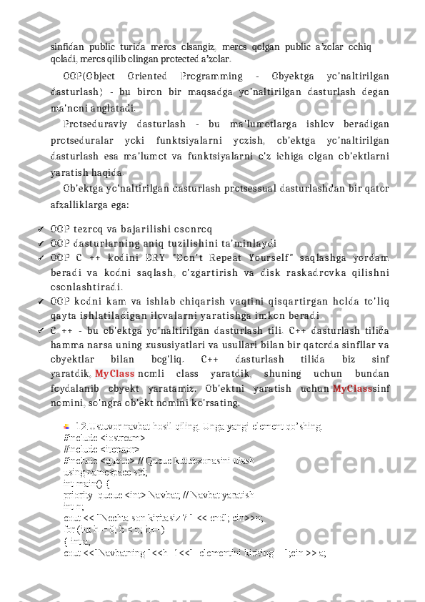 sinfidan   public   turida   meros   olsangiz,   meros   qolgan   public   a zolar   ochiqʼ
qoladi, meros qilib olingan protected a zolar. 	
ʼ
OOP (O bj e ct   O ri e nt e d   P r og ra mm i n g   -   Oby e k t ga   y o' na lt i r i l ga n
dast ur la sh )   -   b u   bi ro n   bi r   ma qs ad ga   yo 'n al t i r i l ga n   dast ur la sh   de g an
ma' no ni   ang lat adi .
P r ot s e du ra vi y   dast ur la sh   -   bu   ma' lu mo t la rg a   i s h lo v   be r ad i g an
pr ot se d ur al ar   y ok i   f unk t si ya la rn i   y oz i s h ,   o b' e k t g a   yo 'n al t i ri lg an
dast ur la sh   e s a   ma' lu mo t   va   fu nk t s i y al ar ni   o 'z   i ch i g a   ol ga n   ob 'e k t la rn i
ya ra t i sh  h a qi da.
Ob' e k t g a   yo 'n al t i ri lg an   da st u rl as h   pr ot se s su al   da st u rl as h d an   bi r   qat or
afz al li k l ar ga  e ga :
 O O P   t e z r o q   v a   b a j a r i l i s h i   o s o n r o q
 O O P   d a s t u r l a r n i n g   a n i q   t u z i l i s h i n i   t a ' m i n l a y d i
 O O P   C   + +   k o d i n i   D R Y   " D o n ' t   R e p e a t   Y o u r s e l f "   s a q l a s h g a   y o r d a m
b e r a d i   v a   k o d n i   s a q l a s h ,   o ' z g a r t i r i s h   v a   d i s k   r a s k a d r o v k a   q i l i s h n i
o s o n l a s h t i r a d i .
 O O P   k o d n i   k a m   v a   i s h l a b   c h i q a r i s h   v a q t i n i   q i s q a r t i r g a n   h o l d a   t o ' l i q
q a y t a   i s h l a t i l a d i g a n   i l o v a l a r n i   y a r a t i s h g a   i m k o n   b e r a d i .
 C   + +   -   b u   o b' e k t g a   y o' na lt i r i l ga n   da st u rl as h   t i l i .   C + +   d ast u rl as h   t i li da
h amm a   na rs a   u ni ng   x us us i y at lar i   v a   us ul la ri   bi la n   bi r   q at o rd a   si n fll ar   va
ob ye k t la r   bi lan   b og 'l i q .   C + +   d ast u rl as h   t i li da   bi z   si nf
ya ra t di k ,   My Cl a ss   no ml i   cl ass   ya ra t di k ,   sh u ni ng   u ch un   b un da n
fo yd al an i b   o by e k t   y ar at ami z.   O b'e k t ni   ya ra t i sh   uc h u n   My Cl a ss si n f
no mi ni ,  so 'n gr a   ob 'e k t  no mi ni  k o 'r sat i n g.
12 .Ustuvor navbat hosil qiling. Unga yangi element qo’shing.
#include <iostream>
#include <iterator>
#include <queue> // Queue kutubxonasini ulash
using namespace std;
int main() {
priority_queue <int> Navbat; // Navbat yaratish
int n;
cout << "Nechta son kiritasiz ? " << endl; cin>>n;
for (int h = 0; h < n; h++)
{ int a;
cout <<"Navbatning "<<h+1<<"- elementini kiriting = ";cin >> a; 