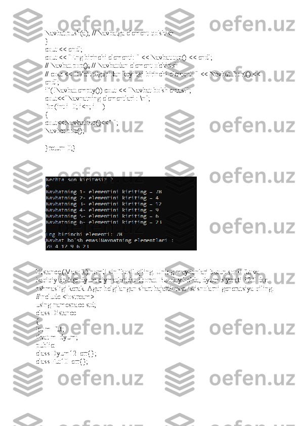 Navbat.push(a); // Navbatga element qo'shish
}
cout << endl;
cout << "Eng birinchi elementi: " << Navbat.top() << endl;
// Navbat.pop(); // Navbatdan element o'chirish
// cout << "O'chirilganidan keyingi birinchi element: " << Navbat.front() << 
endl;
if (!Navbat.empty()) cout << "Navbat bo'sh emas!";
cout<<"Navnatning elementlari : \n";
for (int i=0; i<n; i++)
{
cout<<Navbat.top()<<" ";
Navbat.pop();
}return 0;}
Distance (Masofa) nomli sinf hosil qiling. Uning maydonlari butun sonli fut va 
haqiqiy tipdagi dyum qiymatlaridan iborat. Bunday holda, dyum qiymati 12.0 dan 
oshmasligi kerak. Agar belgilangan shart bajarilmasa istisnolarni generatsiya qiling. 
#include <iostream> 
using namespace std; 
class Distance 
{ 
int m_fut; 
float m_dyum; 
public: 
class Dyum12_err{}; 
class Fut10_err{};  