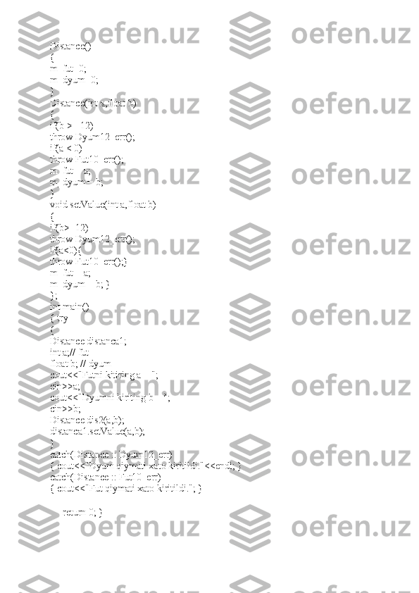 Distance() 
{ 
m_fut=0; 
m_dyum=0; 
} 
Distance(int a,float b) 
{ 
if(b >= 12) 
throw Dyum12_err(); 
if(a < 0) 
throw Fut10_err(); 
m_fut = a; 
m_dyum = b; 
} 
void setValue(int a,float b) 
{ 
if(b>=12) 
throw Dyum12_err(); 
if(a<0){ 
throw Fut10_err();} 
m_fut = a; 
m_dyum = b; } 
}; 
int main() 
{ try 
{ 
Distance distanca1; 
int a;// fut 
float b; // dyum 
cout<<"Futni kitiring a = "; 
cin>>a; 
cout<<"Dyumni kiriting b = "; 
cin>>b; 
Distance dis2(a,b); 
distanca1.setValue(a,b); 
} 
catch(Distance :: Dyum12_err) 
{ cout<<"Dyum qiymati xato kiritildi."<<endl; } 
catch(Distance :: Fut10_err) 
{ cout<<"Fut qiymati xato kiritildi."; } 
return 0; } 