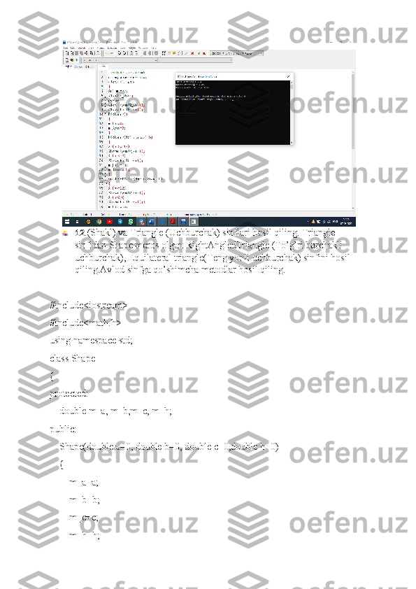 12 .(Shakl) va Triangle (Uchburchak) sinflari hosil qiling. Triangle 
sinfidan Shape meros olgan RightAngledTriangle (To’g’ri burchakli 
uchburchak), Equilateral triangle(Teng yonli uchburchak) sinfini hosil 
qiling.Avlod sinfga qo’shimcha metodlar hosil qiling.
#include<iostream>
#include<math.h>
using namespace std;
class Shape
{
protected:
    double m_a, m_b,m_c, m_h;
public:
    Shape(double a=0, double b=0, double c=0,double h=0)
    {
        m_a=a;
        m_b=b;
        m_c=c;
        m_h=h; 