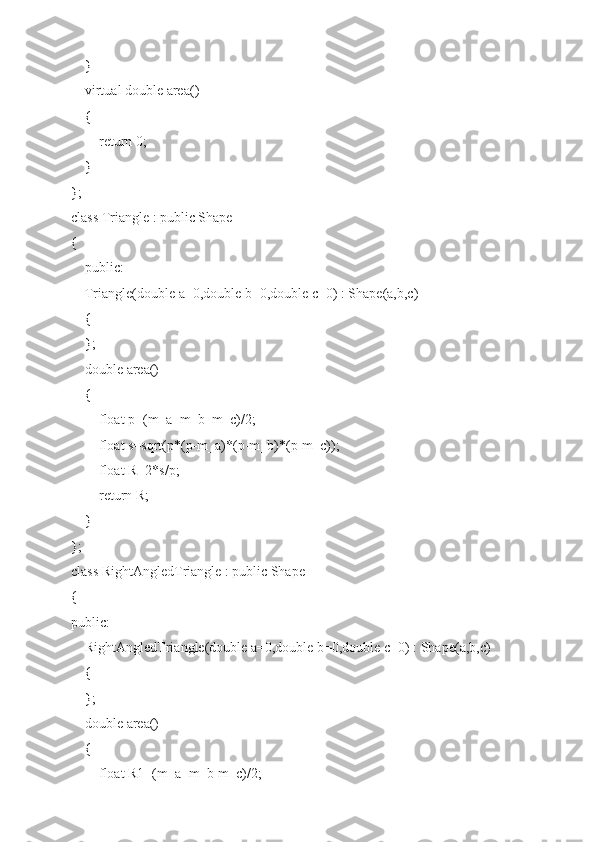     }
    virtual double area()
    {
        return 0;
    }
};
class Triangle : public Shape
{
    public:
    Triangle(double a=0,double b=0,double c=0) : Shape(a,b,c)
    {
    };
    double area()
    {
        float p=(m_a+m_b+m_c)/2;
        float s=sqrt(p*(p-m_a)*(p-m_b)*(p-m_c));
        float R=2*s/p;
        return R;
    }
};
class RightAngledTriangle : public Shape
{
public:
    RightAngledTriangle(double a=0,double b=0,double c=0) : Shape(a,b,c)
    {
    };
    double area()
    {
        float R1=(m_a+m_b-m_c)/2; 