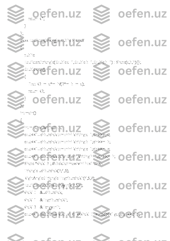         return R1;
    }
};
class Equilateraltriangle: public Shape//
{
    public:
    Equilateraltriangle(double a=1,double b=1,double h=1) : Shape(a,b,h){};
    double area()
    {
        float R2=m_a*m_h/(2*m_b+m_a);
        return R2;
    }
};
int main()
{
    int m_a,m_b,m_c,m_h;
    cout<<"Uchburchak tomonini kiriting a=";cin>>m_a;
    cout<<"Uchburchak tomonini kiriting b=";cin>>m_b;
    cout<<"Uchburchak tomonini kiriting c=";cin>>m_c;
    cout<<"Uchburchak balandligini kiriting h=";cin>>m_h;
    Shape *shakl[3]; //obektlar massivini hosil qilish
    Triangle uchburchak(3,4,5);
    RightAngledTriangle Togriburchakli(4,5,7);
    Equilateraltriangle Tengyonli(3,5,7);
    shakl[0]=&uchburchak;
    shakl[1]=&Togriburchakli;
    shakl[2]=&Tengyonli;
    cout<<"Uchburchak Radiusi R:"<<shakl[0]->area()<<" ga teng"<<endl; 