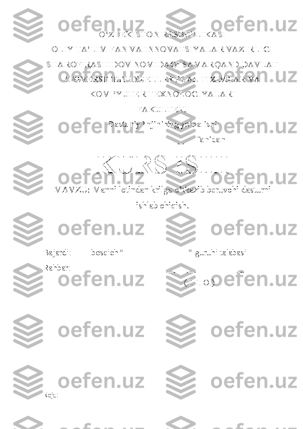 O‘ZBEKISTON RESBUPLIKASI
OLIY TA'LIM FAN VA INNOVATSIYALAR VAZIRLIGI
SHAROF RASHIDOV NOMIDAGI SAMARQAND DAVLAT
UNIVERSITETI INTELLEKTUAL TIZIMLAR VA
KOMPYUTER TEXNOLOGIYALARI
FAKULTETI
Dasturiy Injiniring yo‘nalishi
______________________ fanidan
KURS ISHI
MAVZU:  Manni lotindan krilga o’tkazib beruvchi dasturni
ishlab chiqish .
Bajardi: ___ -bosqich “_______________” guruhi talabasi
Rahbar:                           _______________________________    
                                                                  (F. I. O.)
Reja: 