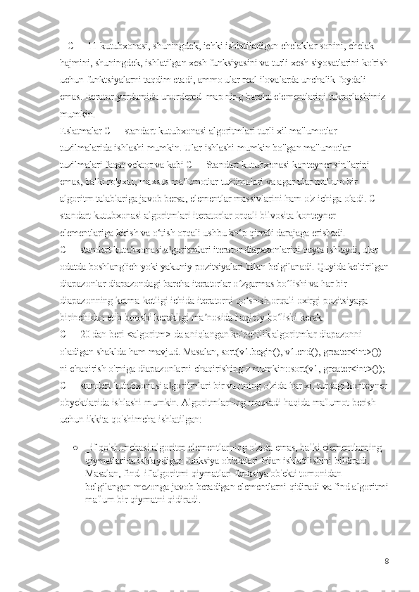     C++ 11 kutubxonasi, shuningdek, ichki ishlatiladigan chelaklar sonini, chelak 
hajmini, shuningdek, ishlatilgan xesh funksiyasini va turli xesh siyosatlarini ko'rish
uchun funktsiyalarni taqdim etadi, ammo ular real ilovalarda unchalik foydali 
emas.  Iterator yordamida unordered_map ning barcha elementlarini takrorlashimiz 
mumkin.                                                                                                          
Eslatmalar C++ standart kutubxonasi algoritmlari turli xil ma'lumotlar 
tuzilmalarida ishlashi mumkin. Ular ishlashi mumkin bo'lgan ma'lumotlar 
tuzilmalari faqat vektor va kabi C++ Standart kutubxonasi konteyner sinflarini 
emas, balki ro'yxat, maxsus ma'lumotlar tuzilmalari va agar ular ma'lum bir 
algoritm talablariga javob bersa, elementlar massivlarini ham o'z ichiga oladi. C++ 
standart kutubxonasi algoritmlari iteratorlar orqali bilvosita konteyner 
elementlariga kirish va o‘tish orqali ushbu ko‘p qirrali darajaga erishadi.                 
C++ standart kutubxonasi algoritmlari iterator diapazonlarini qayta ishlaydi, ular 
odatda boshlang'ich yoki yakuniy pozitsiyalari bilan belgilanadi. Quyida keltirilgan
diapazonlar diapazondagi barcha iteratorlar o zgarmas bo lishi va har bir ʻ ʻ
diapazonning ketma-ketligi ichida iteratorni qo shish orqali oxirgi pozitsiyaga 	
ʻ
birinchidan etib borishi kerakligi ma nosida haqiqiy bo lishi kerak.                          	
ʼ ʻ
C++ 20 dan beri <algoritm> da aniqlangan ko'pchilik algoritmlar diapazonni 
oladigan shaklda ham mavjud. Masalan, sort(v1.begin(), v1.end(), greater<int>()) 
ni chaqirish o'rniga diapazonlarni chaqirishingiz mumkin::sort(v1, greater<int>()); 
C++ standart kutubxonasi algoritmlari bir vaqtning o'zida har xil turdagi konteyner
obyektlarida ishlashi mumkin. Algoritmlarning maqsadi haqida ma'lumot berish 
uchun ikkita qo'shimcha ishlatilgan:
● _if qo'shimchasi algoritm elementlarning o'zida emas, balki elementlarning 
qiymatlarida ishlaydigan funksiya ob'ektlari bilan ishlatilishini bildiradi. 
Masalan, find_if algoritmi qiymatlari funksiya ob'ekti tomonidan 
belgilangan mezonga javob beradigan elementlarni qidiradi va find algoritmi
ma'lum bir qiymatni qidiradi.
9 