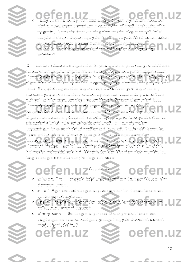 ● _copy qo'shimchasi algoritm odatda o'zgartirilgan qiymatlarni nusxalash 
o'rniga nusxalangan qiymatlarni o'zgartirishini bildiradi. Boshqacha qilib 
aytganda, ular manba diapazonining elementlarini o'zgartirmaydi, balki 
natijalarni chiqish diapazoniga yoki iteratorga qo'yadi. Misol uchun, teskari 
algoritm diapazondagi elementlarning tartibini o'zgartiradi va 
teskari_ko'chirish algoritmi teskari natijani belgilangan diapazonga 
ko'chiradi.
C++ standart kutubxonasi algoritmlari ko'pincha ularning maqsadi yoki talablarini 
ko'rsatish uchun guruhlarga bo'linadi. Bularga o zgarmas algoritmlarga nisbatan ʻ
elementlarning ma nosini o zgartiruvchi algoritm o zgarishlari kiradi. O'zgartirish 	
ʼ ʻ ʻ
algoritmlari elementlarning tartibini o'zgartiradi, lekin elementlarning qiymatlarini 
emas. Yo'q qilish algoritmlari diapazondagi elementlarni yoki diapazonning 
nusxasini yo'q qilishi mumkin. Saralash algoritmlari diapazondagi elementlarni 
turli yo‘llar bilan qayta tartiblaydi va tartiblangan diapazon algoritmlari faqat 
elementlari ma’lum bir tarzda tartiblangan diapazonlar uchun ishlaydi.                    
Raqamli ishlov berish uchun taqdim etilgan C++ Standard Library raqamli 
algoritmlari o'zlarining <raqamli> sarlavha fayliga ega va funksiya ob'ektlari va 
adapterlari <funksional> sarlavhasida aniqlanadi. Boolean qiymatlarni 
qaytaradigan funksiya ob'ektlari predikatlar deb ataladi. Odatiy ikkilik predikat 
operator< hisoblanadi. Umumiy qoidaga ko'ra, tartiblangan elementlar 
taqqoslanadigan elementlardan kichikroq bo'lishi kerak, shuning uchun ikkita 
elementni hisobga olgan holda, ularning ekvivalentligini (ikkinchisidan kichik 
bo'lmasligi ma'nosida) yoki biri ikkinchisidan kichikligini aniqlash mumkin. Bu 
teng bo'lmagan elementlarning tartibiga olib keladi.
Algoritmlar
● adjacent_find  - Teng yoki belgilangan shartni qondiradigan ikkita qo'shni 
elementni topadi.
● all_of  - Agar shart belgilangan diapazondagi har bir element tomonidan 
qondirilsa, rost qaytaradi.
● any_of  - Belgilangan elementlar oralig'ida shart kamida bir marta to'g'ri 
bo'lsa, true qiymatini qaytaradi
● binary_search  - Saralangan diapazonda ikkilik predikat tomonidan 
belgilangan ma'noda ko'rsatilgan qiymatga teng yoki ekvivalent element 
mavjudligini tekshiradi
10 