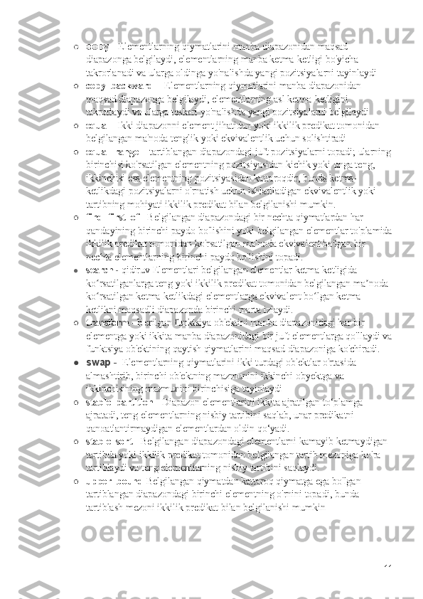 ● copy  -  Elementlarning qiymatlarini manba diapazonidan maqsad 
diapazonga belgilaydi, elementlarning manba ketma-ketligi bo'yicha 
takrorlanadi va ularga oldinga yo'nalishda yangi pozitsiyalarni tayinlaydi
● copy_backward -   Elementlarning qiymatlarini manba diapazonidan 
maqsad diapazonga belgilaydi, elementlarning asl ketma-ketligini 
takrorlaydi va ularga teskari yo'nalishda yangi pozitsiyalarni belgilaydi
● equal  - Ikki diapazonni element jihatidan yoki ikkilik predikat tomonidan 
belgilangan ma'noda tenglik yoki ekvivalentlik uchun solishtiradi
● equal_range -   tartiblangan diapazondagi juft pozitsiyalarni topadi; ularning
birinchisi ko'rsatilgan elementning pozitsiyasidan kichik yoki unga teng, 
ikkinchisi esa elementning pozitsiyasidan kattaroqdir, bunda ketma-
ketlikdagi pozitsiyalarni o'rnatish uchun ishlatiladigan ekvivalentlik yoki 
tartibning mohiyati ikkilik predikat bilan belgilanishi mumkin.
● find_first_of -  Belgilangan diapazondagi bir nechta qiymatlardan har 
qandayining birinchi paydo bo'lishini yoki belgilangan elementlar to'plamida
ikkilik predikat tomonidan ko'rsatilgan ma'noda ekvivalent bo'lgan bir 
nechta elementlarning birinchi paydo bo'lishini topadi.
● search  -  qidiruv Elementlari belgilangan elementlar ketma-ketligida 
ko rsatilganlarga teng yoki ikkilik predikat tomonidan belgilangan ma noda ʻ ʼ
ko rsatilgan ketma-ketlikdagi elementlarga ekvivalent bo lgan ketma-
ʻ ʻ
ketlikni maqsadli diapazonda birinchi marta izlaydi.
● transform -  Berilgan funktsiya ob'ektini manba diapazonidagi har bir 
elementga yoki ikkita manba diapazonidagi bir juft elementlarga qo'llaydi va
funktsiya ob'ektining qaytish qiymatlarini maqsad diapazoniga ko'chiradi.
● swap  -   Elementlarning qiymatlarini ikki turdagi ob'ektlar o'rtasida 
almashtirib, birinchi ob'ektning mazmunini ikkinchi obyektga va 
ikkinchisining mazmunini birinchisiga tayinlaydi
● stable_partition  - Diapazon elementlarini ikkita ajratilgan to‘plamga 
ajratadi, teng elementlarning nisbiy tartibini saqlab, unar predikatni 
qanoatlantirmaydigan elementlardan oldin qo‘yadi.
● stable_sort  - Belgilangan diapazondagi elementlarni kamayib ketmaydigan 
tartibda yoki ikkilik predikat tomonidan belgilangan tartib mezoniga ko'ra 
tartiblaydi va teng elementlarning nisbiy tartibini saqlaydi.
● upper_bound  Belgilangan qiymatdan kattaroq qiymatga ega bo'lgan 
tartiblangan diapazondagi birinchi elementning o'rnini topadi, bunda 
tartiblash mezoni ikkilik predikat bilan belgilanishi mumkin
11 