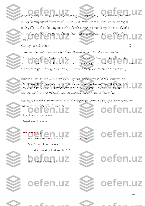 Vektor (std::vector) va string (std::string) C++ standart kutubxonasining muhim 
asosiy konteynerlari hisoblanadi. Ular o'z elementlarini qo'shni xotira bo'lagida 
saqlaydilar. Ushbu konteynerlarning ikkalasi ham elementlarga indeks bo'yicha 
kirishni ta'minlaydi va yangi elementlarni oxiriga samarali qo'shish imkonini 
beradi.                                                                                                             
Konteyner std::vector                                                                                            C+
+ standart kutubxonasida vektor (std::vector) dinamik massiv bo'lib, yangi 
elementlarni tezda oxiriga qo'shish imkonini beradi va kerak bo'lganda uning 
hajmini o'zgartiradi. Vektor xotira oqishining yo'qligini kafolatlaydi (biz bu haqda 
boshqa paragraflarda gaplashamiz, hozircha buni yaxshi narsa deb hisoblang). 
Vektor bilan ishlash uchun sarlavha fayl vektorini kiritish kerak. Vektorning 
elementlari bir xil turdagi bo'lishi kerak va bu tip dastur tuzilganda ma'lum bo'lishi 
kerak. U burchakli qavs ichida std::vector: dan keyin ko'rsatiladi, masalan, 
std::vector<int> ints vektori, std::vector<std::string> esa satrlar vektori.         
Keling, vektorni elementlar bilan to'ldiradigan va ularni bo'sh joy bilan ajratadigan 
dastur misolini ko'rib chiqamiz:
# include   <iostream>
# include   <vector>
int   main () {
   std::vector< int > data = { 1 ,  2 ,  3 ,  4 ,  5 };
    for  ( int  elem : data) {
       std::cout << elem <<  " " ;
   }
   std::cout <<  "\n" ;
}
12 