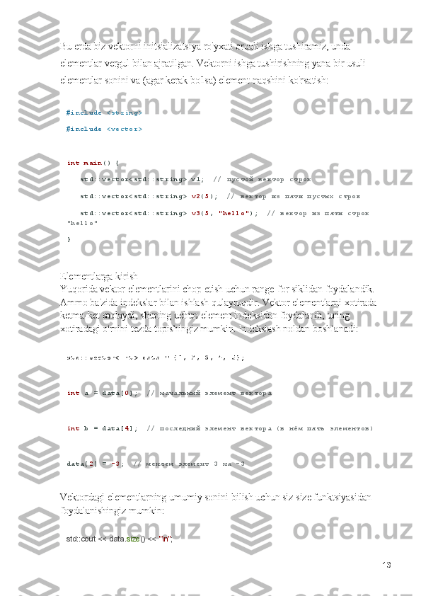 Bu erda biz vektorni initsializatsiya ro'yxati orqali ishga tushiramiz, unda 
elementlar vergul bilan ajratilgan. Vektorni ishga tushirishning yana bir usuli - 
elementlar sonini va (agar kerak bo'lsa) element naqshini ko'rsatish:
# include   <string>
# include   <vector>
int   main () {
   std::vector<std::string> v1;   // пустой вектор строк
   std::vector<std::string>  v2 ( 5 );   // вектор из пяти пустых строк
   std::vector<std::string>  v3 ( 5 ,  "hello" );   // вектор из пяти строк 
"hello"
}
Elementlarga kirish                                                                                           
Yuqorida vektor elementlarini chop etish uchun range-for siklidan foydalandik. 
Ammo ba'zida indekslar bilan ishlash qulayroqdir. Vektor elementlarni xotirada 
ketma-ket saqlaydi, shuning uchun element indeksidan foydalanib, uning 
xotiradagi o'rnini tezda topishingiz mumkin. Indekslash noldan boshlanadi:
std::vector<int> data = {1, 2, 3, 4, 5};
int  a = data[ 0 ];   // начальный элемент вектора
int  b = data[ 4 ];   // последний элемент вектора (в нём пять элементов)
data[ 2 ] =  -3 ;   // меняем элемент 3 на -3
Vektordagi elementlarning umumiy sonini bilish uchun siz size funktsiyasidan 
foydalanishingiz mumkin:
std::cout << data. size () <<  "\n" ;
13 