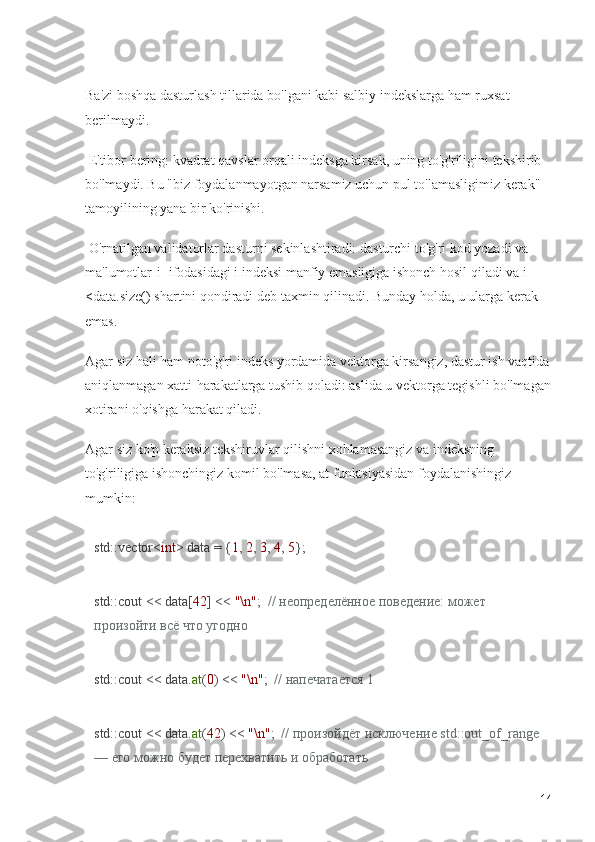 Ba'zi boshqa dasturlash tillarida bo'lgani kabi salbiy indekslarga ham ruxsat 
berilmaydi.
 E'tibor bering: kvadrat qavslar orqali indeksga kirsak, uning to'g'riligini tekshirib 
bo'lmaydi. Bu "biz foydalanmayotgan narsamiz uchun pul to'lamasligimiz kerak" 
tamoyilining yana bir ko'rinishi.
 O'rnatilgan validatorlar dasturni sekinlashtiradi: dasturchi to'g'ri kod yozadi va 
ma'lumotlar[i] ifodasidagi i indeksi manfiy emasligiga ishonch hosil qiladi va i 
<data.size() shartini qondiradi deb taxmin qilinadi. Bunday holda, u ularga kerak 
emas. 
Agar siz hali ham noto'g'ri indeks yordamida vektorga kirsangiz, dastur ish vaqtida
aniqlanmagan xatti-harakatlarga tushib qoladi: aslida u vektorga tegishli bo'lmagan
xotirani o'qishga harakat qiladi.
Agar siz ko'p keraksiz tekshiruvlar qilishni xohlamasangiz va indeksning 
to'g'riligiga ishonchingiz komil bo'lmasa, at funktsiyasidan foydalanishingiz 
mumkin:
std::vector< int > data = { 1 ,  2 ,  3 ,  4 ,  5 };
std::cout << data[ 42 ] <<  "\n" ;   // неопределённое поведение: может 
произойти всё что угодно
std::cout << data. at ( 0 ) <<  "\n" ;   // напечатается 1
std::cout << data. at ( 42 ) <<  "\n" ;   // произойдёт исключение std::out_of_range 
— его можно будет перехватить и обработать
14 