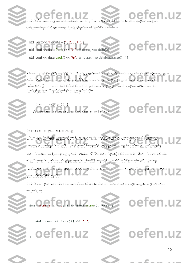 Indekslardan foydalanmasdan uning  front  va  back  elementini qaytaradigan 
vektorning old va orqa funktsiyalarini ko'rib chiqing:
std::vector< int > data = { 1 ,  2 ,  3 ,  4 ,  5 };
std::cout << data. front () <<  "\n" ;   // то же, что data[0]
std::cout << data. back () <<  "\n" ;   // то же, что data[data.size() - 1]
Shuni ta'kidlash kerakki, bu funktsiyalarni bo'sh vektorda chaqirish aniqlanmagan 
xatti-harakatlarga olib keladi. Vektor bo'sh yoki yo'qligini tekshirish uchun 
data.size() == 0 ni solishtirish o'rniga mantiqiy qiymatni qaytaruvchi bo'sh 
funksiyadan foydalanish odatiy holdir:
if  (!data.empty()) {
  // вектор не пуст, с ним можно работать
}
Indekslar orqali takrorlang                                                                              
Shunday bo'ladiki, standart kutubxonada indekslar va konteyner o'lchamlari 
imzosiz turdagi bo'ladi. Unsigned int yoki unsigned long int o'rniga an'anaviy 
size_t taxallus (aniqrog'i, std::vector<T>::size_type) ishlatiladi. Size_t turi aslida 
platforma bit chuqurligiga qarab uint32_t yoki uint64_t bilan bir xil. Uning 
dasturda qo'llanilishi biz indekslar yoki o'lchamlar bilan shug'ullanayotganimizni 
yanada ta'kidlaydi.                                                                                            
Indekslar yordamida ma'lumotlar elementlarini takrorlash quyidagicha yozilishi 
mumkin:
for  ( size_t  i =  0 ; i != data. size (); ++i) {
   std::cout << data[i] <<  " " ;
}
15 