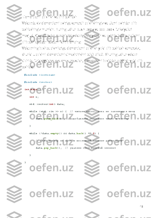 Elementlarni qo'shish va olib tashlash                                                              
Vektorda siz elementlarni oxiriga samarali qo'shishingiz va ularni oxiridan olib 
tashlashingiz mumkin. Buning uchun  push_back  va  pop_back  funksiyalari 
mavjud. Klaviaturadan raqamlarni vektorga o'qiydigan va oxirida barcha nollarni 
olib tashlaydigan dasturni ko'rib chiqing:                                                    
Vektorning boshqa qismlariga elementlarni qo'shish yoki olib tashlash samarasiz, 
chunki u qo'shni elementlarni almashtirishni talab qiladi. Shuning uchun vektor 
alohida funktsiyalarga ega emas, masalan, elementlarni boshidan qo'shish yoki olib
tashlash. 
# include   <iostream>
# include   <vector>
int   main () {
    int  x;
   std::vector< int > data;
    while  (std::cin >> x) {   // читаем числа, пока не закончится ввод
       data. push_back (x);   // добавляем очередное число в вектор
   }
    while  (!data. empty () && data. back () ==  0 ) {
        // Пока вектор не пуст и последний элемент равен нулю
       data. pop_back ();   // удаляем этот нулевой элемент
   }
}
16 