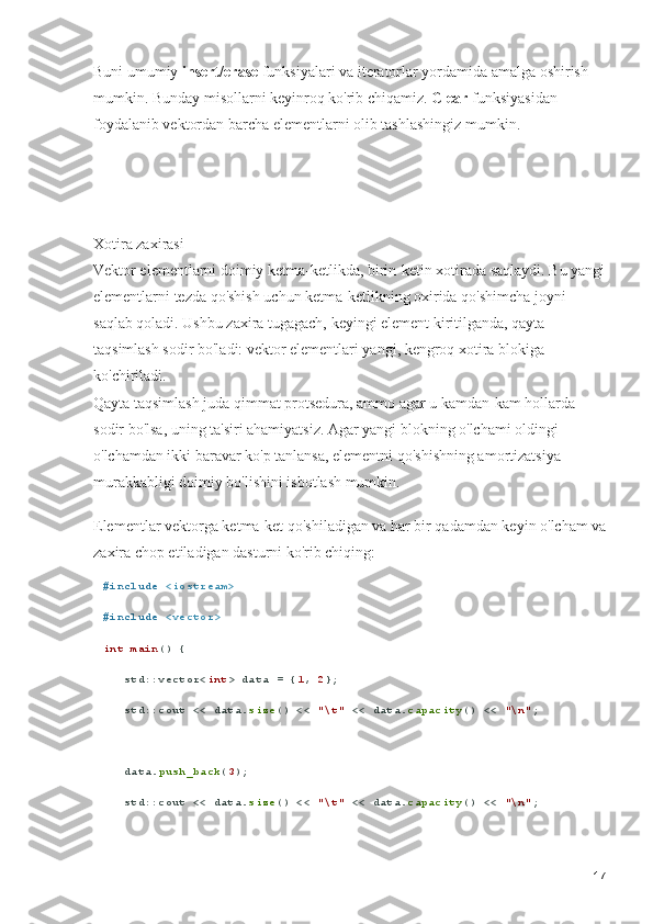 Buni umumiy  insert / erase  funksiyalari va iteratorlar yordamida amalga oshirish 
mumkin. Bunday misollarni keyinroq ko'rib chiqamiz.  Clear  funksiyasidan 
foydalanib vektordan barcha elementlarni olib tashlashingiz mumkin.
Xotira zaxirasi                                                                                                      
Vektor elementlarni doimiy ketma-ketlikda, birin-ketin xotirada saqlaydi. Bu yangi
elementlarni tezda qo'shish uchun ketma-ketlikning oxirida qo'shimcha joyni 
saqlab qoladi. Ushbu zaxira tugagach, keyingi element kiritilganda, qayta 
taqsimlash sodir bo'ladi: vektor elementlari yangi, kengroq xotira blokiga 
ko'chiriladi.                                                                                                             
Qayta taqsimlash juda qimmat protsedura, ammo agar u kamdan-kam hollarda 
sodir bo'lsa, uning ta'siri ahamiyatsiz. Agar yangi blokning o'lchami oldingi 
o'lchamdan ikki baravar ko'p tanlansa, elementni qo'shishning amortizatsiya 
murakkabligi doimiy bo'lishini isbotlash mumkin.
Elementlar vektorga ketma-ket qo'shiladigan va har bir qadamdan keyin o'lcham va
zaxira chop etiladigan dasturni ko'rib chiqing:
# include   <iostream>
# include   <vector>
int   main () {
   std::vector< int > data = { 1 ,  2 };
   std::cout << data. size () <<  "\t"  << data. capacity () <<  "\n" ;
   data. push_back ( 3 );
   std::cout << data. size () <<  "\t"  << data. capacity () <<  "\n" ;
17 