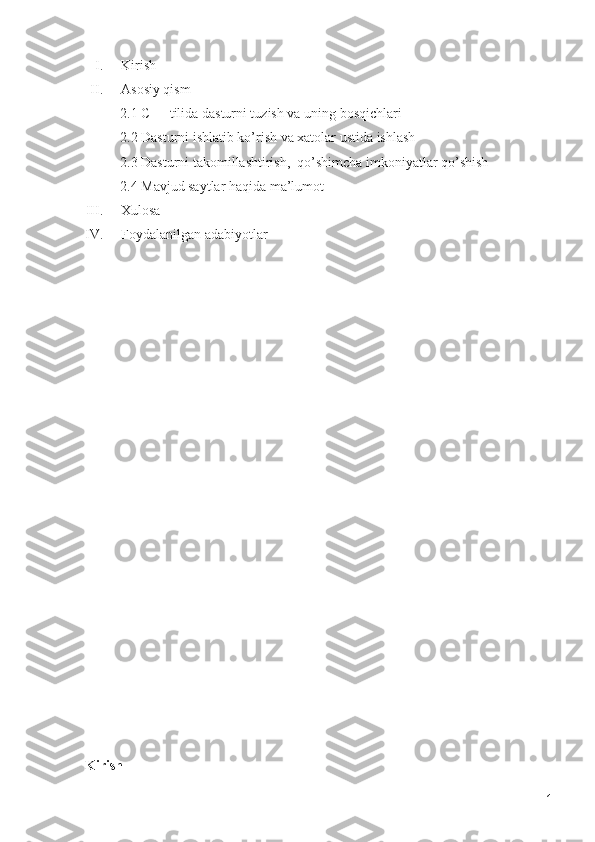 I. Kirish
II. Asosiy qism
          2.1 C++ tilida dasturni tuzish va uning bosqichlari
          2.2 Dasturni ishlatib ko’rish va xatolar ustida ishlash
          2.3 Dasturni takomillashtirish,  qo’shimcha imkoniyatlar qo’shish
          2.4 Mavjud saytlar haqida ma’lumot
III. Xulosa
IV. Foydalanilgan adabiyotlar
Kirish
1 