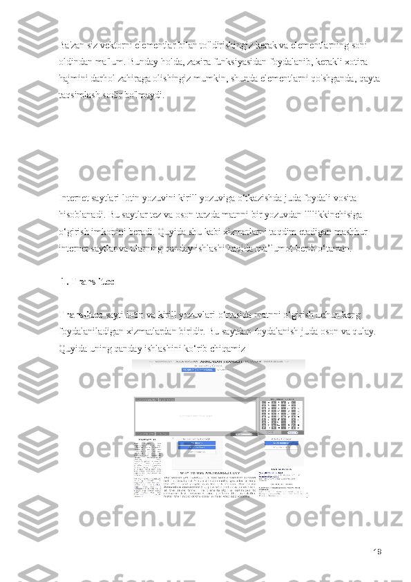 Ba'zan siz vektorni elementlar bilan to'ldirishingiz kerak va elementlarning soni 
oldindan ma'lum. Bunday holda, zaxira funksiyasidan foydalanib, kerakli xotira 
hajmini darhol zahiraga olishingiz mumkin, shunda elementlarni qo'shganda, qayta
taqsimlash sodir bo'lmaydi. 
Internet saytlari lotin yozuvini kirill yozuviga o‘tkazishda juda foydali vosita 
hisoblanadi. Bu saytlar tez va oson tarzda matnni bir yozuvdan llllikkinchisiga 
o‘girish imkonini beradi. Quyida shu kabi xizmatlarni taqdim etadigan mashhur 
internet saytlar va ularning qanday ishlashi haqida ma’lumot berib o‘taman.
 1. Translit.cc
Translit.cc  sayti lotin va kirill yozuvlari o‘rtasida matnni o‘girish uchun keng 
foydalaniladigan xizmatlardan biridir. Bu saytdan foydalanish juda oson va qulay. 
Quyida uning qanday ishlashini ko‘rib chiqamiz
:
19 