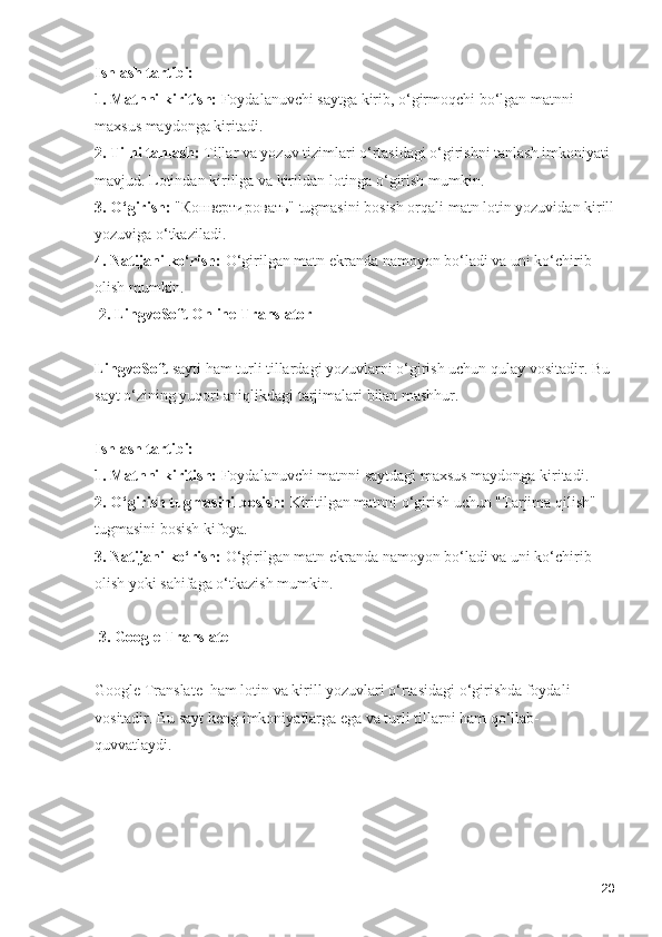 Ishlash tartibi:
1. Matnni kiritish:  Foydalanuvchi saytga kirib, o‘girmoqchi bo‘lgan matnni 
maxsus maydonga kiritadi.
2. Tilni tanlash:  Tillar va yozuv tizimlari o‘rtasidagi o‘girishni tanlash imkoniyati 
mavjud. Lotindan kirillga va kirildan lotinga o‘girish mumkin.
3. O‘girish:  "Конвертировать" tugmasini bosish orqali matn lotin yozuvidan kirill
yozuviga o‘tkaziladi.
4. Natijani ko‘rish:  O‘girilgan matn ekranda namoyon bo‘ladi va uni ko‘chirib 
olish mumkin.
 2. LingvoSoft Online Translator
LingvoSoft  sayti ham turli tillardagi yozuvlarni o‘girish uchun qulay vositadir. Bu 
sayt o‘zining yuqori aniqlikdagi tarjimalari bilan mashhur.
Ishlash tartibi:
1. Matnni kiritish:  Foydalanuvchi matnni saytdagi maxsus maydonga kiritadi.
2. O‘girish tugmasini bosish:  Kiritilgan matnni o‘girish uchun "Tarjima qilish" 
tugmasini bosish kifoya.
3. Natijani ko‘rish:  O‘girilgan matn ekranda namoyon bo‘ladi va uni ko‘chirib 
olish yoki sahifaga o‘tkazish mumkin.
 3. Google Translate
Google Translate  ham lotin va kirill yozuvlari o‘rtasidagi o‘girishda foydali 
vositadir. Bu sayt keng imkoniyatlarga ega va turli tillarni ham qo‘llab-
quvvatlaydi.
20 
