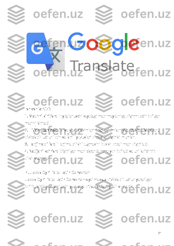 Ishlash tartibi:
1. Matnni kiritish:  Foydalanuvchi saytdagi matn maydoniga o‘girmoqchi bo‘lgan 
matnni kiritadi.
2. Tillarni tanlash:  Til va yozuv tizimlarini tanlash imkoniyati mavjud. Masalan, 
o‘zbek tili uchun lotin va kirill yozuvlari o‘rtasida o‘girish mumkin.
3. Tarjima qilish:  "Tarjima qilish" tugmasini bosish orqali matn o‘giriladi.
4. Natijani ko‘rish:  O‘girilgan matn ekranda namoyon bo‘ladi va uni ko‘chirib 
olish mumkin.
 4. Uzbek Cyrillic to Latin Converter
Uzbek Cyrillic to Latin Converter  sayti maxsus o‘zbek tili uchun yaratilgan 
bo‘lib, kirill yozuvini lotin yozuviga o‘tkazishda foydali vositadir.
21 