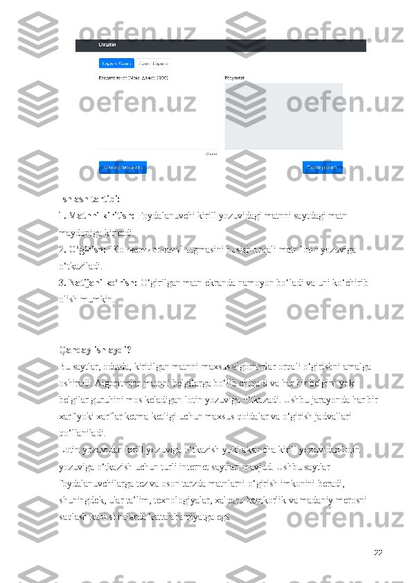 Ishlash tartibi:
1. Matnni kiritish:  Foydalanuvchi kirill yozuvidagi matnni saytdagi matn 
maydoniga kiritadi.
2. O‘girish:  "Конвертировать" tugmasini bosish orqali matn lotin yozuviga 
o‘tkaziladi.
3. Natijani ko‘rish:  O‘girilgan matn ekranda namoyon bo‘ladi va uni ko‘chirib 
olish mumkin.
Qanday ishlaydi?
Bu saytlar, odatda, kiritilgan matnni maxsus algoritmlar orqali o‘girishni amalga 
oshiradi. Algoritmlar matnni belgilarga bo‘lib chiqadi va har bir belgini yoki 
belgilar guruhini mos keladigan lotin yozuviga o‘tkazadi. Ushbu jarayonda har bir 
xarf yoki xarflar ketma-ketligi uchun maxsus qoidalar va o‘girish jadvallari 
qo‘llaniladi.
Lotin yozuvidan kirill yozuviga o‘tkazish yoki aksincha kirill yozuvidan lotin 
yozuviga o‘tkazish uchun turli internet saytlari mavjud. Ushbu saytlar 
foydalanuvchilarga tez va oson tarzda matnlarni o‘girish imkonini beradi, 
shuningdek, ular ta’lim, texnologiyalar, xalqaro hamkorlik va madaniy merosni 
saqlash kabi sohalarda katta ahamiyatga ega
22 