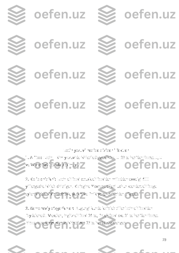 Lotin yozuvi haqida qiziqarli faktlar
1. Alifbo:  Lotin - Rim yozuvida ishlatiladigan alifbo. U 23 ta harfdan iborat. J, U 
va W harflari lotinda topilmaydi. 
2. Kelib chiqishi:  Lotin alifbosi etrusk alifbosidan miloddan avvalgi 600-
yillargacha ishlab chiqilgan. Ko pgina Yevropa tillari uchun standart alifboga ʻ
aylanishdan oldin u etrusk, yunon va finikiya alifbolaridan o tgan. 	
ʻ
3. Zamonaviy o zgarishlar:	
ʻ  Bugungi kunda ko plab tillar lotin alifbosidan 	ʻ
foydalanadi. Masalan, ingliz alifbosi 26 ta, fin alifbosi esa 21 ta harfdan iborat. 
Biroq, u qadimgi Rimda ishlatilgan 23 ta harfga asoslangan.
23 
