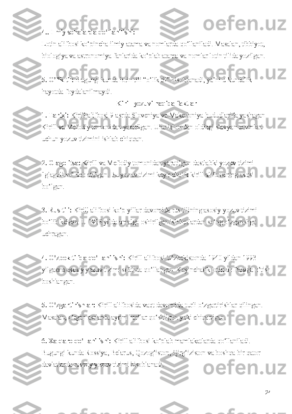 4.. Ilmiy sohalarda qo‘llanilishi:
Lotin alifbosi ko‘pincha ilmiy atama va nomlarda qo‘llaniladi. Masalan, tibbiyot, 
biologiya va astronomiya fanlarida ko‘plab atama va nomlar lotin tilida yozilgan.
5. O’lik til:  Bugungi kunda lotin tili “o‘lik til” hisoblanadi, ya’ni u kundalik 
hayotda foydalanilmaydi.
Kirill yozuvi haqida faktlar
1. Tarixi:  Kirill alifbosi 9-asrda Sloveniya va Makedoniya hududlarida yashagan 
Kirill va Mefodiy tomonidan yaratilgan. Ular islomdan oldingi slavyan qavmlari 
uchun yozuv tizimini ishlab chiqqan.
2. Glagolitsa:  Kirill va Mefodiy tomonidan yaratilgan dastlabki yozuv tizimi 
"glagolitsa" deb atalgan. Bu yozuv tizimi keyinchalik kirill alifbosining asosi 
bo‘lgan.
3. Rus tili:  Kirill alifbosi ko‘p yillar davomida rus tilining asosiy yozuv tizimi 
bo‘lib kelgan. U 1918 yilda amalga oshirilgan islohotlardan so‘ng o‘zgarishga 
uchragan.
4. O‘zbek tilida qo‘llanilishi:  Kirill alifbosi O‘zbekistonda 1940 yildan 1993 
yilgacha asosiy yozuv tizimi sifatida qo‘llangan. Keyinchalik lotin alifbosiga o‘tish
boshlangan.
5. O‘zgartirishlar:  Kirill alifbosida vaqt davomida turli o‘zgartirishlar qilingan. 
Masalan, o‘tgan asrlarda ayrim harflar qo‘shilgan yoki chiqarilgan.
6. Xalqaro qo‘llanilishi:  Kirill alifbosi ko‘plab mamlakatlarda qo‘llaniladi. 
Bugungi kunda Rossiya, Belarus, Qozog‘iston, Qirg‘iziston va boshqa bir qator 
davlatlarda rasmiy yozuv tizimi hisoblanadi.
24 