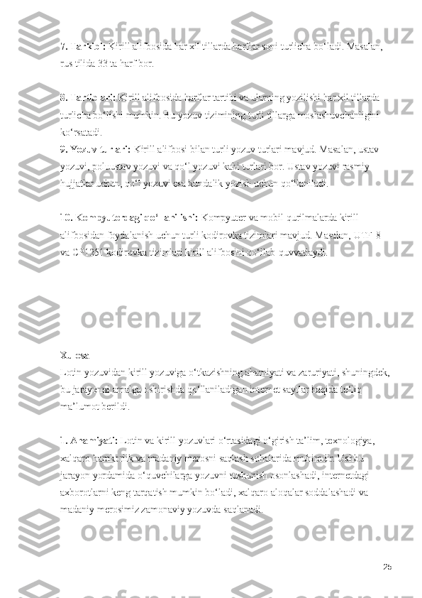 7. Tarkibi:  Kirill alifbosida har xil tillarda harflar soni turlicha bo‘ladi. Masalan, 
rus tilida 33 ta harf bor.
8. Tartiblari:  Kirill alifbosida harflar tartibi va ularning yozilishi har xil tillarda 
turlicha bo‘lishi mumkin. Bu yozuv tizimining turli tillarga moslashuvchanligini 
ko‘rsatadi.
9. Yozuv turlari:  Kirill alifbosi bilan turli yozuv turlari mavjud. Masalan, ustav 
yozuvi, poluustav yozuvi va qo‘l yozuvi kabi turlari bor. Ustav yozuvi rasmiy 
hujjatlar uchun, qo‘l yozuvi esa kundalik yozish uchun qo‘llaniladi.
10. Kompyuterdagi qo‘llanilishi:  Kompyuter va mobil qurilmalarda kirill 
alifbosidan foydalanish uchun turli kodirovka tizimlari mavjud. Masalan, UTF-8 
va CP1251 kodirovka tizimlari kirill alifbosini qo‘llab-quvvatlaydi.
Xulosa
Lotin yozuvidan kirill yozuviga o‘tkazishning ahamiyati va zaruriyati, shuningdek,
bu jarayonni amalga oshirishda qo‘llaniladigan internet saytlar haqida to‘liq 
ma’lumot berildi. 
1. Ahamiyati:  Lotin va kirill yozuvlari o‘rtasidagi o‘girish ta’lim, texnologiya, 
xalqaro hamkorlik va madaniy merosni saqlash sohalarida muhimdir. Ushbu 
jarayon yordamida o‘quvchilarga yozuvni tushunish osonlashadi, internetdagi 
axborotlarni keng tarqatish mumkin bo‘ladi, xalqaro aloqalar soddalashadi va 
madaniy merosimiz zamonaviy yozuvda saqlanadi.
25 