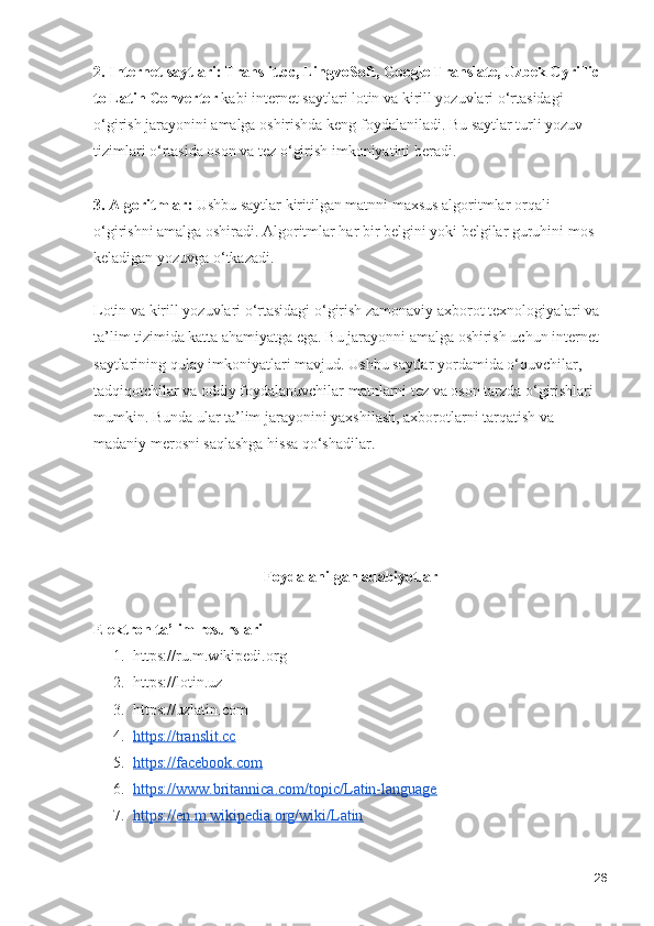 2. Internet saytlari: Translit.cc, LingvoSoft, Google Translate, Uzbek Cyrillic 
to Latin Converter  kabi internet saytlari lotin va kirill yozuvlari o‘rtasidagi 
o‘girish jarayonini amalga oshirishda keng foydalaniladi. Bu saytlar turli yozuv 
tizimlari o‘rtasida oson va tez o‘girish imkoniyatini beradi.
3. Algoritmlar:  Ushbu saytlar kiritilgan matnni maxsus algoritmlar orqali 
o‘girishni amalga oshiradi. Algoritmlar har bir belgini yoki belgilar guruhini mos 
keladigan yozuvga o‘tkazadi.
Lotin va kirill yozuvlari o‘rtasidagi o‘girish zamonaviy axborot texnologiyalari va 
ta’lim tizimida katta ahamiyatga ega. Bu jarayonni amalga oshirish uchun internet 
saytlarining qulay imkoniyatlari mavjud. Ushbu saytlar yordamida o‘quvchilar, 
tadqiqotchilar va oddiy foydalanuvchilar matnlarni tez va oson tarzda o‘girishlari 
mumkin. Bunda ular ta’lim jarayonini yaxshilash, axborotlarni tarqatish va 
madaniy merosni saqlashga hissa qo‘shadilar.
Foydalanilgan adabiyotlar
Elektron ta’lim resurslari
1. https://ru.m.wikipedi.org
2. https://lotin.uz
3. https://uzlatin.com
4. https://translit.cc   
5. https://facebook.com   
6. https://www.britannica.com/topic/Latin-language   
7. https://en.m.wikipedia.org/wiki/Latin   
26 