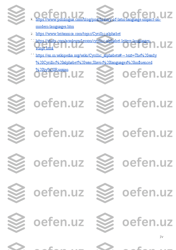 8. https://www.polilingua.com/blog/post/history-of-latin-language-impact-on-   
modern-languages.htm
9. https://www.britannica.com/topic/Cyrillic-alphabet   
10. https://study.com/academy/lesson/cyrillic-alphabet-letters-languages-   
script.html
11. https://en.m.wikipedia.org/wiki/Cyrillic_alphabets#:~:text=The%20early   
%20Cyrillic%20alphabet%20was,Slavic%20languages%20influenced
%20by%20Russian
27 