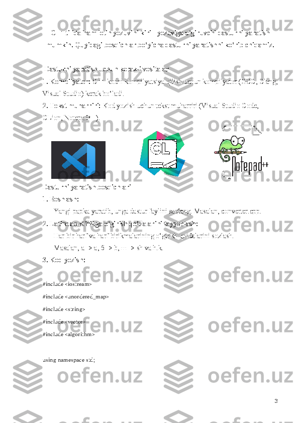 C++ tilida ham lotin yozuvini kirill yozuviga o‘giruvchi dasturni yaratish
mumkin. Quyidagi bosqichlar bo‘yicha dasturni yaratishni ko‘rib chiqamiz.
 Dasturni yaratish uchun kerakli vositalar
1. Kompilyator:  C++ kodni kompilyatsiya qilish uchun kompilyator (GCC, Clang,
Visual Studio) kerak bo‘ladi.
2. Tekst muharriri:  Kod yozish uchun tekst muharriri (Visual Studio Code, 
CLion, Notepad++).
                                      
Dasturni yaratish bosqichlari
1. Boshlash:
    - Yangi papka yaratib, unga dastur faylini saqlang. Masalan, converter.cpp.
2. Latindan Kirillga o‘girish qoidalarini tayyorlash:
    - Har bir harf va harf birikmalarining o‘girish qoidalarini sozlash.
    - Masalan,  а  -> a,  б  -> b,  ш  -> sh va h.k.
3. Kod yozish:
#include <iostream>
#include <unordered_map>
#include <string>
#include <vector>
#include <algorithm>
using namespace std;
3 