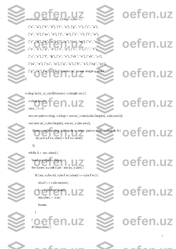 unordered_map<string, string> rules = {
    {"a", " а "}, {"b", " б "}, {"v", " в "}, {"g", " г "}, {"d", " д "},
    {"e", " е "}, {"yo", " ё "}, {"j", " ж "}, {"z", " з "}, {"i", " и "},
    {"y", " й "}, {"k", " к "}, {"l", " л "}, {"m", " м "}, {"n", " н "},
    {"o", " о "}, {"p", " п "}, {"r", " р "}, {"s", " с "}, {"t", " т "},
    {"u", " у "}, {"f", " ф "}, {"x", " х "}, {"ch", " ч "}, {"sh", " ш "},
    {"ya", " я "}, {"yu", " ю "}, {"q", " қ "}, {"h", " ҳ "}, {"ng", " нг "},
    {"g'", " ғ "}, {"o'", " ў "}, // Corrected to use single quotes
};
string latin_to_cyrillic(const string& text) {
    string result;
    size_t i = 0;
    vector<pair<string, string>> sorted_rules(rules.begin(), rules.end());
    sort(sorted_rules.begin(), sorted_rules.end(),
         [](const pair<string, string>& a, const pair<string, string>& b) {
             return a.first.size() > b.first.size();
         });
    while (i < text.size()) {
        bool matched = false;
        for (const auto& rule : sorted_rules) {
            if (text.substr(i, rule.first.size()) == rule.first) {
                result += rule.second;
                i += rule.first.size();
                matched = true;
                break;
            }
        }
        if (!matched) {
4 