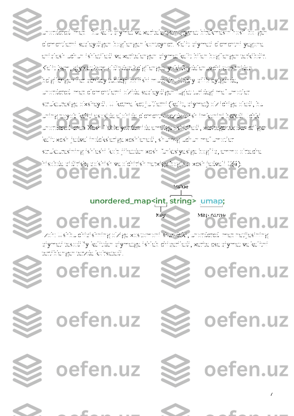 unordered_map - bu kalit qiymat va xaritalangan qiymat birakmasin hosil bo'lgan 
elementlarni saqlaydigan bog'langan konteyner. Kalit qiymati elementni yagona 
aniqlash uchun ishlatiladi va xaritalangan qiymat kalit bilan bog'langan tarkibdir. 
Kalit ham, qiymat ham oldindan belgilangan yoki foydalanuvchi tomonidan 
belgilangan har qanday turdagi bo'lishi mumkin. Oddiy qilib aytganda, 
unordered_map elementlarni o'zida saqlaydigan lug'at turidagi ma'lumotlar 
strukturasiga o'xshaydi. U ketma-ket juftlarni (kalit, qiymat) o'z ichiga oladi, bu 
uning noyob kaliti asosida alohida elementni tezda olish imkonini beradi. Ichki 
unordered_map Xash Table yordamida amalga oshiriladi, xaritaga taqdim etilgan 
kalit xesh-jadval indekslariga xeshlanadi, shuning uchun ma'lumotlar 
strukturasining ishlashi ko'p jihatdan xesh funktsiyasiga bog'liq, ammo o'rtacha 
hisobda qidirish, qo'shish va o'chirish narxiga bog'liq. xesh jadvali O(1).
Izoh: Ushbu chiqishning o'ziga xos tomoni shundaki, unordered_map natijasining 
qiymati tasodifiy kalitdan qiymatga ishlab chiqariladi, xarita esa qiymat va kalitni 
tartiblangan tarzda ko'rsatadi.
7 