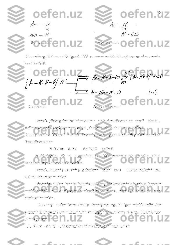       Sin-diazotat                                               anti-diazotat
Diazotatlarga kislota qo`shilganda ikki tautomer modda diazogidrat va nitrozoamin
hosil bo`ladi:
   Diazoanion                                              Arilnitrozoamin
Demak   ,diazogidrat   va   nitrozoomin   bir-biriga   diazoanion   orqali     o`tadi   .
Arilnitrozoomin suvda  yomon   eriydi , shuning uchun cho`kmaga tushadi.
Diazogidrat esa  kislotali  muhitda diazoniy tuzga aylanadi.Shunday ekan eritmada
faqat diazokation 
                      [ A-N
2 ] va [ A-N
2 ]     [ Ar -N
2  O]  –
 bo`ladi.
Muhitni,ya`ni   Р h   ni   o`zgartirib   bu   ikki   qarama-qarshi   iondan   birini
konsentratsiyasini oshirish mumkin.
Demak,  diazoniy asosining   gidratlarini     kuchli  asos      diazogidratlarini    esa
kislota deb atash mumkin. 
Diazoniy     tuzlari   hamda   haqiqiy   diazoniy   birikmalarning   barchasi   beqaror
moddalardir.Ular   qizdirilganda   portlaydi,ba`zilari   esa   odatdagi   sharoitda   ham
portlashi mumkin. 
Diazoniy     tuzlari   katta   amaliy   ahamiyatga   ega   bo`lgan   moddalardir.Ular
yordamida   aromatik  aminlardan  turli  sinflarga  mansub   kimyoviy  moddalar  sintez
qilinishi mumkin.
1.1.  NOMLANISHI.  Sistematik nomenklaturaga binoan  lanishi  15 